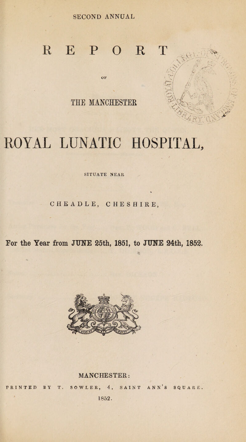 SECOND ANNUAL REPO R OF THE MANCHESTER T \ f .L, ■ • '*» r*. - / ,/L ^ 4'-' A> f - ~V/ AS A ' f/ ;f #; . a! >'1 v.\ \3\ vi'VN. X „f \ A *>W. A-AN. ■'■■Pf / A,s'V ’A, **• L\$> ■ 'A ■■■■w ROYAL LUNATIC HOSPITAL, SIT DATE NEAR CHE ABLE, CHESHIRE, For the Year from JUNE 25th, 1851, to JUNE 24th, 1852. •* MANCHESTER: PRINTED BY T. SOWLEK, 4, SAINT ANN’S SQUARE. 1852.