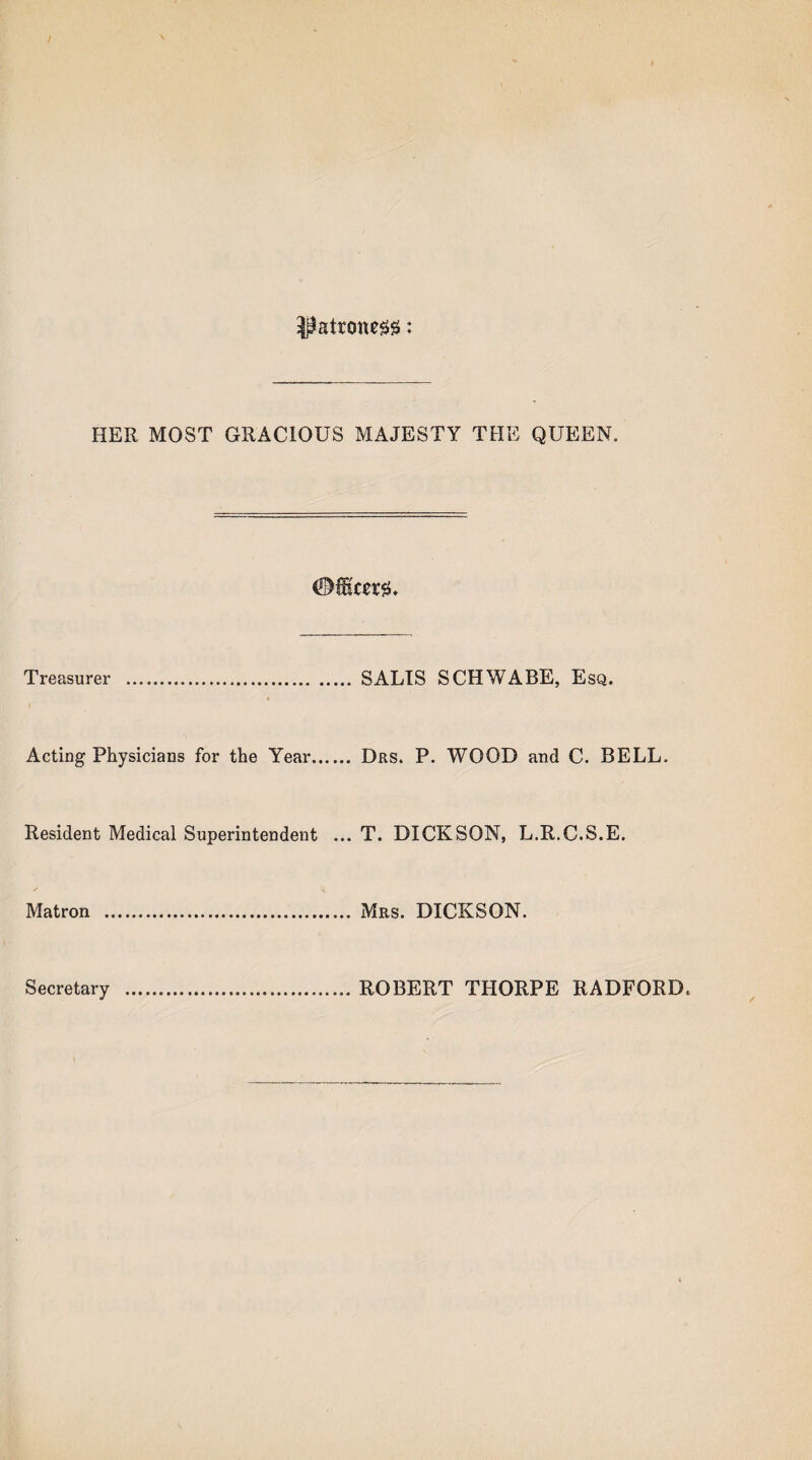 patroness: HER MOST GRACIOUS MAJESTY THE QUEEN. Treasurer . SALTS SCHWA BE, Esq. Acting Physicians for the Year. Drs. P. WOOD and C. BELL. Resident Medical Superintendent ... T. DICKSON, L.R.C.S.E. ✓ <4 Matron . Mrs. DICKSON. Secretary ROBERT THORPE RADFORD.