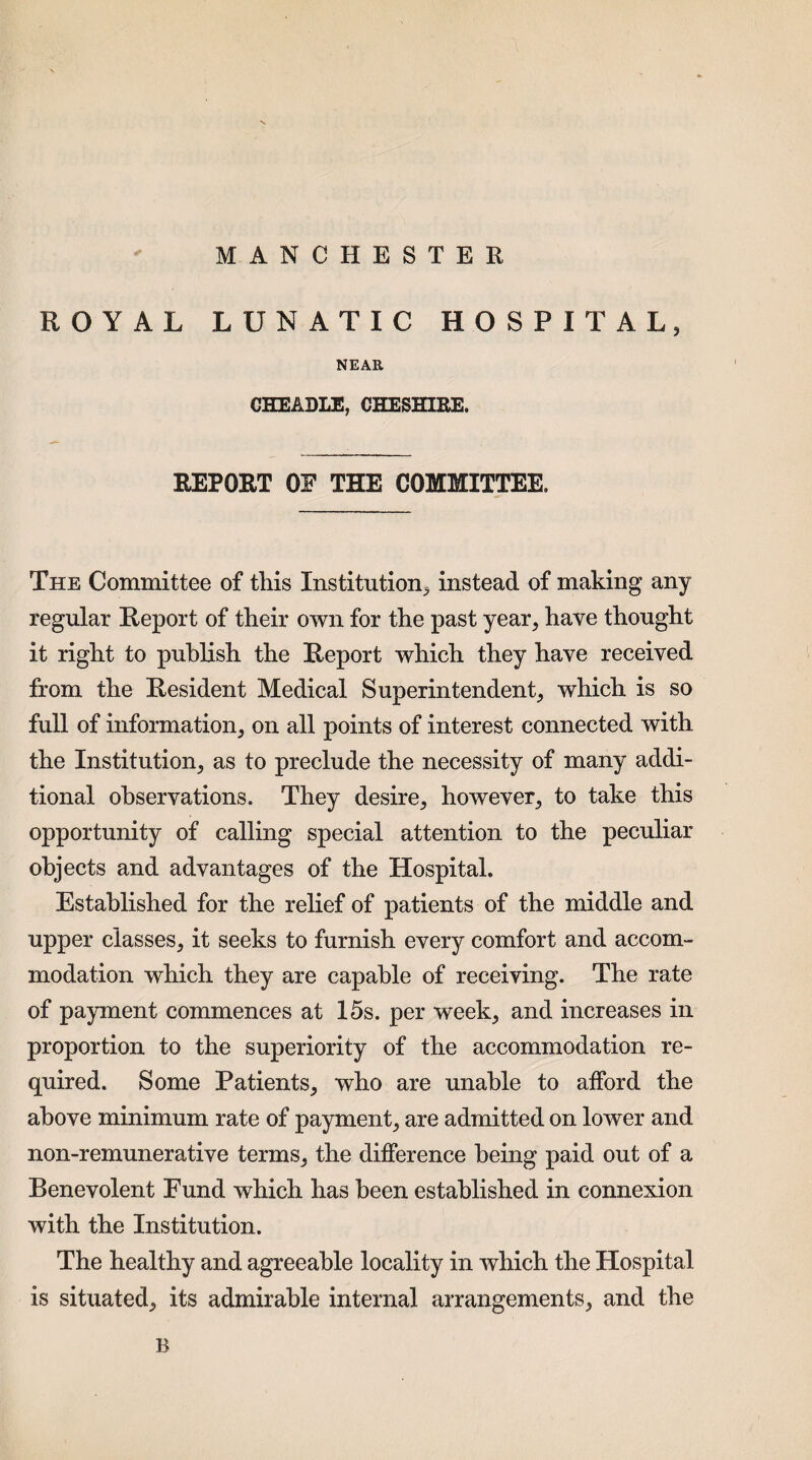 MANCHESTER ROYAL LUNATIC HOSPITAL, NEAR CHEADLE, CHESHIRE. REPORT OF THE COMMITTEE. The Committee of this Institution, instead of making any regular Report of their own for the past year, have thought it right to publish the Report which they have received from the Resident Medical Superintendent, which is so full of information, on all points of interest connected with the Institution, as to preclude the necessity of many addi¬ tional observations. They desire, however, to take this opportunity of calling special attention to the peculiar objects and advantages of the Hospital. Established for the relief of patients of the middle and upper classes, it seeks to furnish every comfort and accom¬ modation which they are capable of receiving. The rate of payment commences at 15s. per week, and increases in proportion to the superiority of the accommodation re¬ quired. Some Patients, who are unable to afford the above minimum rate of payment, are admitted on lower and non-remunerative terms, the difference being paid out of a Benevolent Fund which has been established in connexion with the Institution. The healthy and agreeable locality in which the Hospital is situated, its admirable internal arrangements, and the B