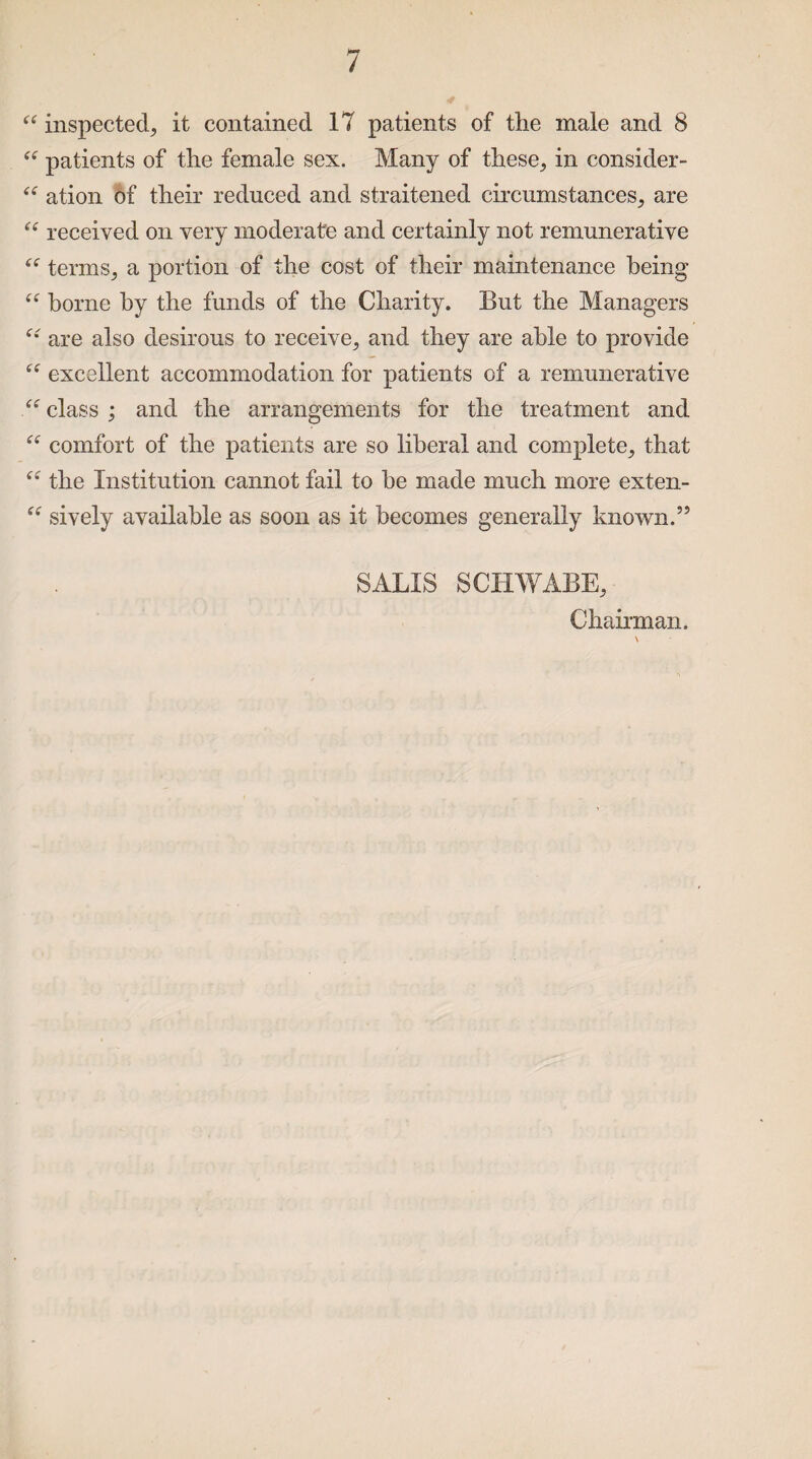 “ inspected, it contained 17 patients of the male and 8 “ patients of the female sex. Many of these, in consider- “ ation of their reduced and straitened circumstances, are “ received on very moderate and certainly not remunerative “ terms, a portion of the cost of their maintenance being “ borne by the funds of the Charity. But the Managers are also desirous to receive, and they are able to provide “ excellent accommodation for patients of a remunerative <c class ; and the arrangements for the treatment and comfort of the patients are so liberal and complete, that “ the Institution cannot fail to he made much more exten- “ sively available as soon as it becomes generally known.5’ SALIS SCHWABE, Chairman.