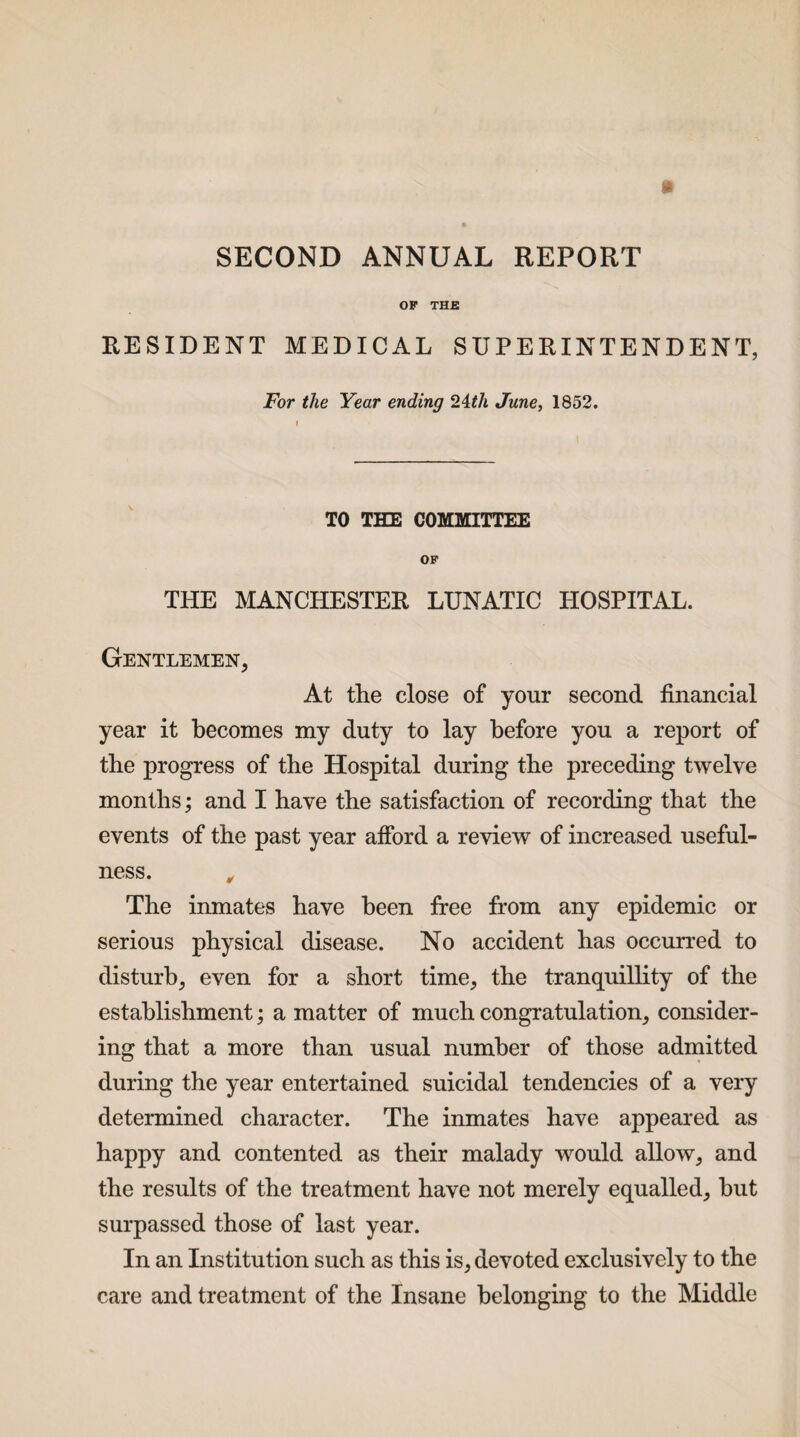 SECOND ANNUAL REPORT OF THE RESIDENT MEDICAL SUPERINTENDENT, For the Year ending 24th June, 1852. TO THE COMMITTEE OF THE MANCHESTER LUNATIC HOSPITAL. Gentlemen, At the close of your second financial year it becomes my duty to lay before you a report of tbe progress of tbe Hospital during the preceding twelve months; and I have the satisfaction of recording that the events of the past year afford a review of increased useful¬ ness. „ The inmates have been free from any epidemic or serious physical disease. No accident has occurred to disturb, even for a short time, the tranquillity of the establishment; a matter of much congratulation, consider¬ ing that a more than usual number of those admitted during the year entertained suicidal tendencies of a very determined character. The inmates have appeared as happy and contented as their malady would allow, and the results of the treatment have not merely equalled, hut surpassed those of last year. In an Institution such as this is, devoted exclusively to the care and treatment of the Insane belonging to the Middle