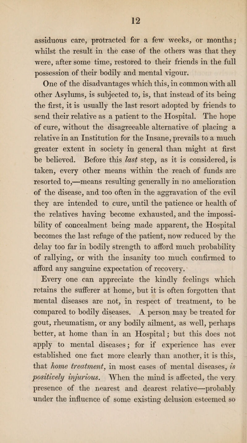 assiduous care, protracted for a few weeks, or months; whilst the result in the case of the others was that they were, after some time, restored to their friends in the full possession of their bodily and mental vigour. One of the disadvantages which this, in common with all other Asylums, is subjected to, is, that instead of its being the first, it is usually the last resort adopted by friends to send their relative as a patient to the Hospital. The hope of cure, without the disagreeable alternative of placing a relative in an Institution for the Insane, prevails to a much greater extent in society in general than might at first he believed. Before this last step, as it is considered, is taken, every other means within the reach of funds are resorted to,—means resulting generally in no amelioration of the disease, and too often in the aggravation of the evil they are intended to cure, until the patience or health of the relatives having become exhausted, and the impossi¬ bility of concealment being made apparent, the Hospital becomes the last refuge of the patient, now reduced by the delay too far in bodily strength to afford much probability of rallying, or with the insanity too much confirmed to afford any sanguine expectation of recovery. ■ Every one can appreciate the kindly feelings which retains the sufferer at home, hut it is often forgotten that mental diseases are not, in respect of treatment, to he compared to bodily diseases. A person may he treated for gout, rheumatism, or any bodily ailment, as well, perhaps better, at home than in an Hospital; but this does not apply to mental diseases; for if experience has ever established one fact more clearly than another, it is this, that home treatment, in most cases of mental diseases, is positively injurious. When the mind is affected, the very presence of the nearest and dearest relative—probably under the influence of some existing delusion esteemed so