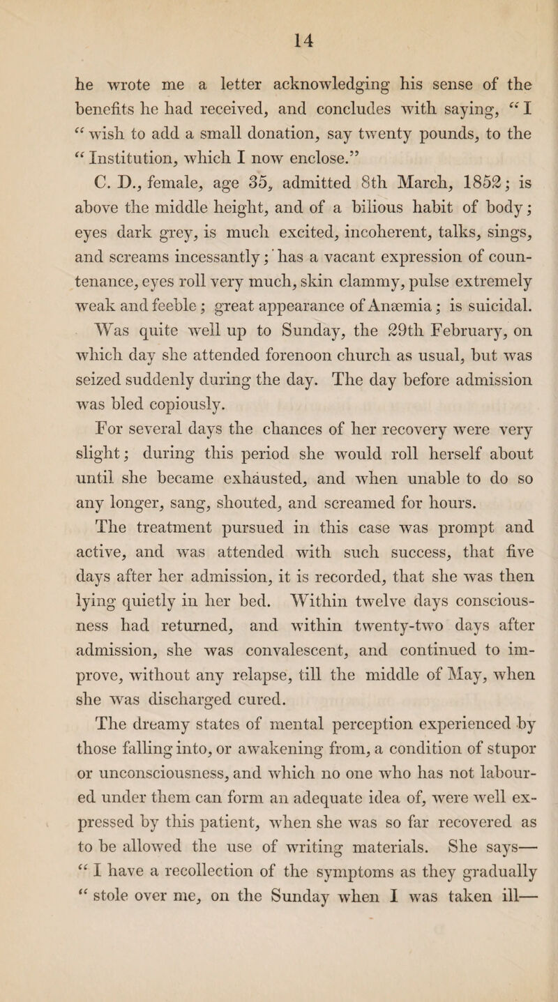 he wrote me a letter acknowledging his sense of the benefits he had received, and concludes with saying, “ I “ wish to add a small donation, say twenty pounds, to the “ Institution, which I now enclose.” C. D., female, age 35, admitted 8th March, 1852; is above the middle height, and of a bilious habit of body; eyes dark grey, is much excited, incoherent, talks, sings, and screams incessantly; ’ has a vacant expression of coun¬ tenance, eyes roll very much, skin clammy, pulse extremely weak and feeble; great appearance of Anaemia; is suicidal. Was quite well up to Sunday, the 29th February, on which day she attended forenoon church as usual, but wTas seized suddenly during the day. The day before admission was bled copiously. For several days the chances of her recovery were very slight; during this period she would roll herself about until she became exhausted, and when unable to do so any longer, sang, shouted, and screamed for hours. The treatment pursued in this case was prompt and active, and wTas attended with such success, that five days after her admission, it is recorded, that she was then lying quietly in her bed. Within twelve days conscious¬ ness had returned, and within twenty-two days after admission, she was convalescent, and continued to im¬ prove, without any relapse, till the middle of May, when she was discharged cured. The dreamy states of mental perception experienced by those falling into, or awakening from, a condition of stupor or unconsciousness, and which no one who has not labour¬ ed under them can form an adequate idea of, were well ex¬ pressed by this patient, wdien she was so far recovered as to be allowed the use of writing materials. She says— “ I have a recollection of the symptoms as they gradually “ stole over me, on the Sunday when I was taken ill—