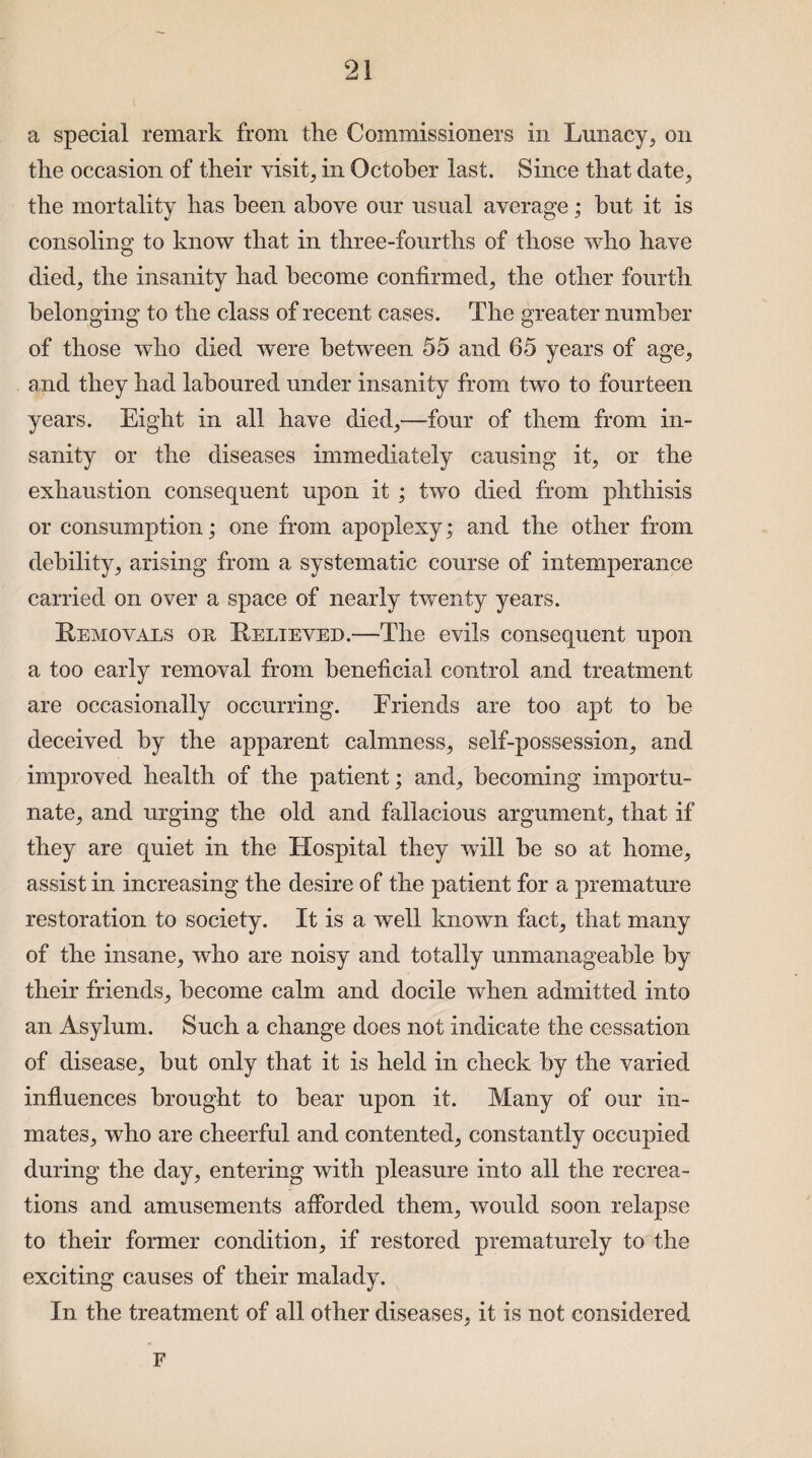 a special remark from the Commissioners in Lunacy, on the occasion of their visits in October last. Since that date, the mortality has been above our usual average; hut it is consoling to know that in three-fourths of those who have died, the insanity had become confirmed, the other fourth belonging to the class of recent cases. The greater number of those who died were between 55 and 65 years of age, and they had laboured under insanity from two to fourteen years. Eight in all have died,—four of them from in¬ sanity or the diseases immediately causing it, or the exhaustion consequent upon it ; two died from phthisis or consumption; one from apoplexy; and the other from debility, arising from a systematic course of intemperance carried on over a space of nearly twenty years. Removals ok, Relieved.—The evils consequent upon a too early removal from beneficial control and treatment are occasionally occurring. Friends are too apt to be deceived by the apparent calmness, self-possession, and improved health of the patient; and, becoming importu¬ nate, and urging the old and fallacious argument, that if they are quiet in the Hospital they will be so at home, assist in increasing the desire of the patient for a premature restoration to society. It is a well known fact, that many of the insane, who are noisy and totally unmanageable by their friends, become calm and docile when admitted into an Asylum. Such a change does not indicate the cessation of disease, but only that it is held in check by the varied influences brought to bear upon it. Many of our in¬ mates, who are cheerful and contented, constantly occupied during the day, entering with pleasure into all the recrea¬ tions and amusements afforded them, would soon relapse to their former condition, if restored prematurely to the exciting causes of their malady. In the treatment of all other diseases, it is not considered F