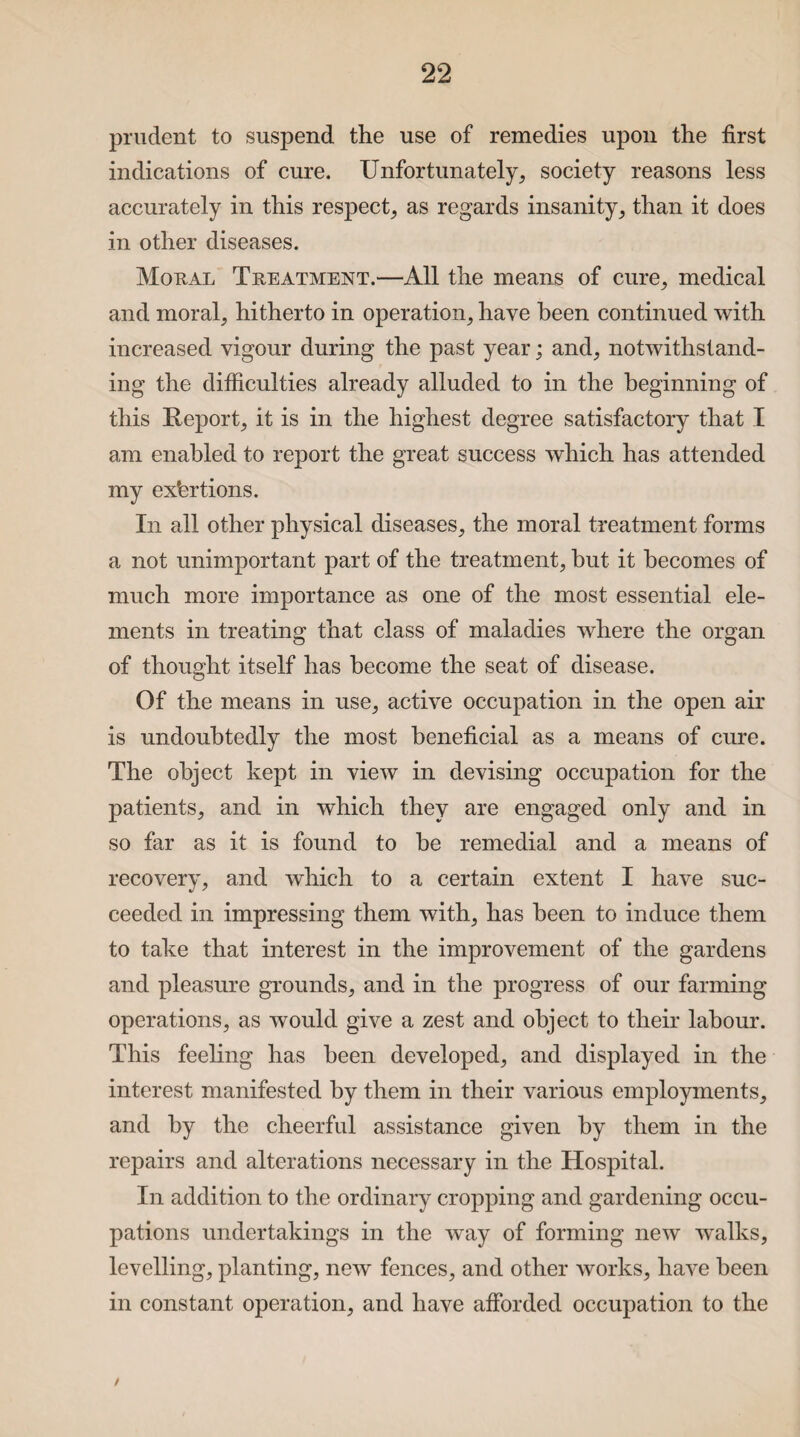 prudent to suspend the use of remedies upon the first indications of cure. Unfortunately, society reasons less accurately in this respect, as regards insanity, than it does in other diseases. Moral Treatment.—All the means of cure, medical and moral, hitherto in operation, have been continued with increased vigour during the past year; and, notwithstand¬ ing the difficulties already alluded to in the beginning of this Report, it is in the highest degree satisfactory that I am enabled to report the great success which has attended my exfertions. In all other physical diseases, the moral treatment forms a not unimportant part of the treatment, but it becomes of much more importance as one of the most essential ele¬ ments in treating that class of maladies where the organ of thought itself has become the seat of disease. Of the means in use, active occupation in the open air is undoubtedly the most beneficial as a means of cure. The object kept in view in devising occupation for the patients, and in which they are engaged only and in so far as it is found to be remedial and a means of recovery, and which to a certain extent I have suc¬ ceeded in impressing them with, has been to induce them to take that interest in the improvement of the gardens and pleasure grounds, and in the progress of our farming operations, as would give a zest and object to their labour. This feeling has been developed, and displayed in the interest manifested by them in their various employments, and by the cheerful assistance given by them in the repairs and alterations necessary in the Hospital. In addition to the ordinary cropping and gardening occu¬ pations undertakings in the way of forming new walks, levelling, planting, new fences, and other works, have been in constant operation, and have afforded occupation to the /