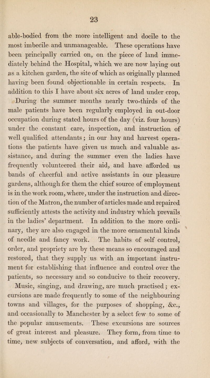 able-bodied from the more intelligent and docile to the most imbecile and unmanageable. These operations have been principally carried on, on the piece of land imme¬ diately behind the Hospital, which we are now laying out as a kitchen garden, the site of which as originally planned having been found objectionable in certain respects. In addition to this I have about six acres of land under crop. During the summer months nearly two-thirds of the male patients have been regularly employed in out-door occupation during stated hours of the day (viz. four hours) under the constant care, inspection, and instruction of wTell qualified attendants; in our hay and harvest opera¬ tions the patients have given us much and valuable as¬ sistance, and during the summer even the ladies have frequently volunteered their aid, and have afforded us bands of cheerful and active assistants in our pleasure gardens, although for them the chief source of employment is in the work room, where, under the instruction and direc¬ tion of the Matron, the number of articles made and repaired sufficiently attests the activity and industry which prevails in the ladies5 department. In addition to the more ordi¬ nary, they are also engaged in the more ornamental kinds of needle and fancy work. The habits of self control, order, and propriety are by these means so encouraged and restored, that they supply us with an important instru¬ ment for establishing that influence and control over the patients, so necessary and so conducive to their recovery. Music, singing, and drawing, are much practised; ex¬ cursions are made frequently to some of the neighbouring towns and villages, for the purposes of shopping, &c., and occasionally to Manchester by a select few to some of the popular amusements. These excursions are sources of great interest and pleasure. They form, from time to time, new subjects of conversation, and afford, with the