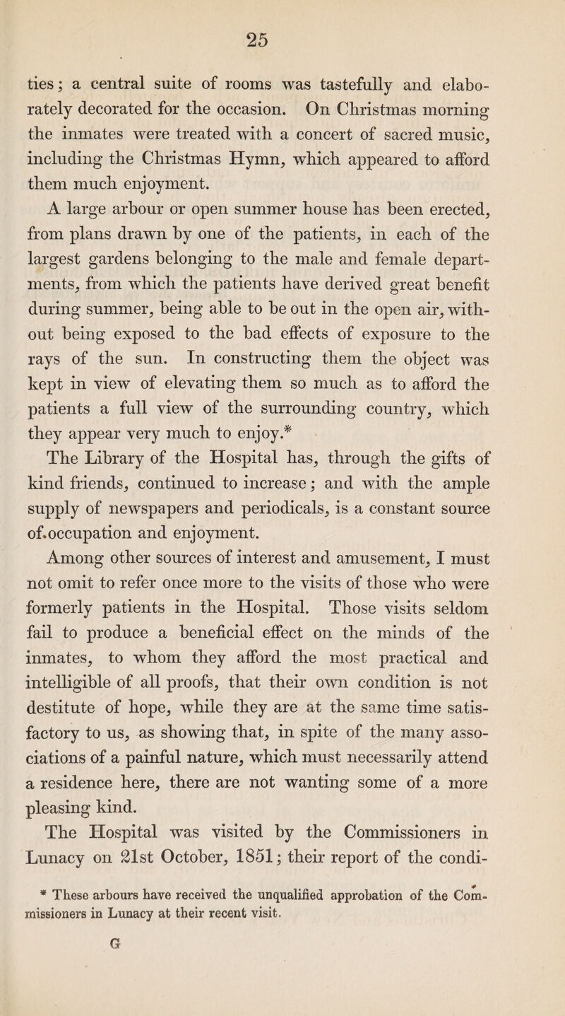 ties; a central suite of rooms was tastefully and elabo¬ rately decorated for the occasion. On Christmas morning the inmates were treated with a concert of sacred music, including the Christmas Hymn, which appeared to afford them much enjoyment. A large arbour or open summer house has been erected, from plans drawn by one of the patients, in each of the largest gardens belonging to the male and female depart¬ ments, from which the patients have derived great benefit during summer, being able to be out in the open air, with¬ out being exposed to the bad effects of exposure to the rays of the sun. In constructing them the object was kept in view of elevating them so much as to afford the patients a full view of the surrounding country, which they appear very much to enjoy.* The Library of the Hospital has, through the gifts of kind friends, continued to increase; and with the ample supply of newspapers and periodicals, is a constant source of.occupation and enjoyment. Among other sources of interest and amusement, I must not omit to refer once more to the visits of those who were formerly patients in the Hospital. Those visits seldom fail to produce a beneficial effect on the minds of the inmates, to whom they afford the most practical and intelligible of all proofs, that their own condition is not destitute of hope, while they are at the same time satis¬ factory to us, as showing that, in spite of the many asso¬ ciations of a painful nature, which must necessarily attend a residence here, there are not wanting some of a more pleasing kind. The Hospital was visited by the Commissioners in Lunacy on 21st October, 1851; their report of the condi- * These arbours have received the unqualified approbation of the Com¬ missioners in Lunacy at their recent visit. G