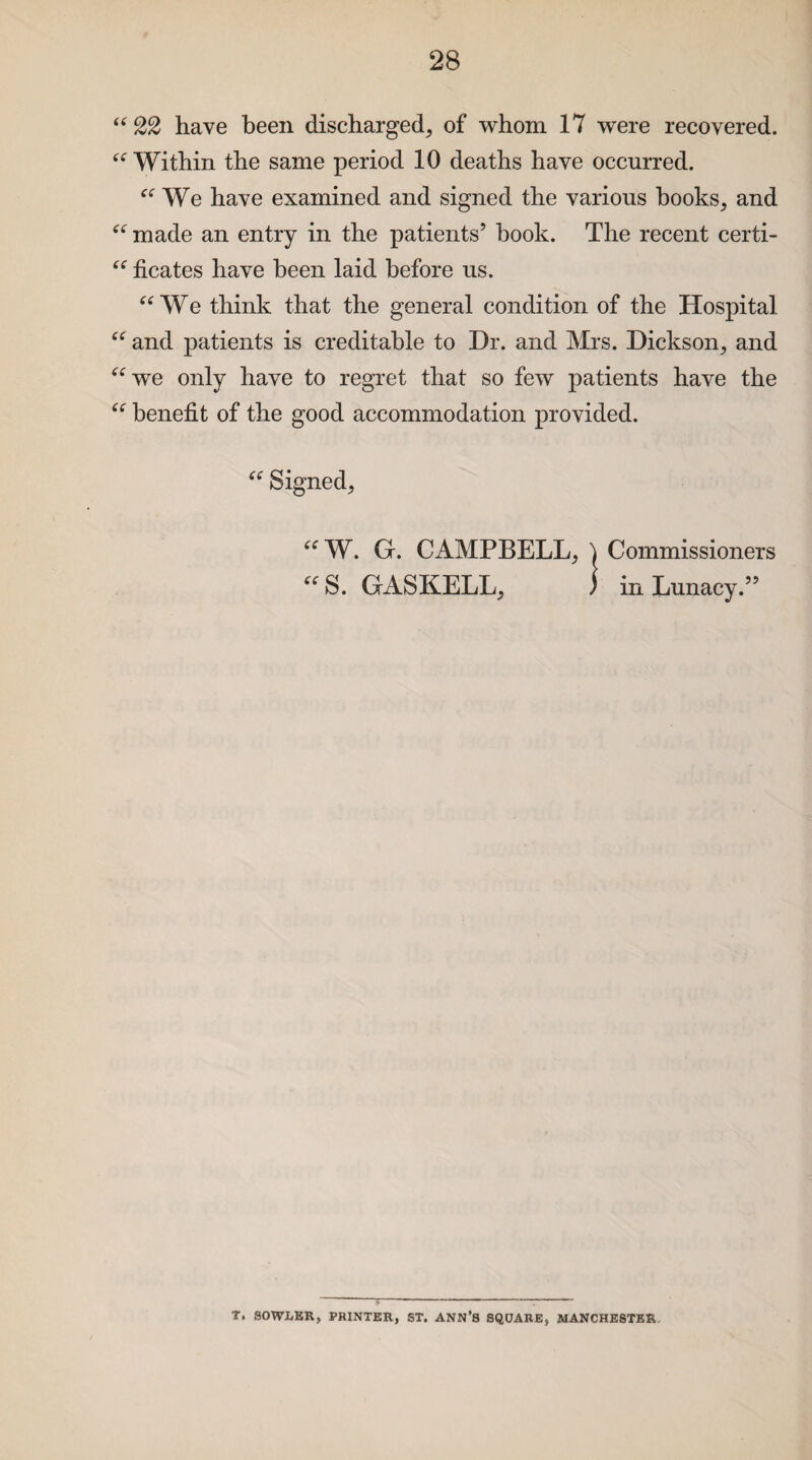 “ 22 have been discharged, of whom 17 were recovered. “Within the same period 10 deaths have occurred. a We have examined and signed the various hooks, and “ made an entry in the patients’ book. The recent certi- “ ficates have been laid before us. “ We think that the general condition of the Hospital “ and patients is creditable to Dr. and Mrs. Dickson, and “we only have to regret that so few patients have the “ benefit of the good accommodation provided. “ Signed, “ W. G. CAMPBELL, \ Commissioners “ S. GASKELL, ) in Lunacy.” T. SOWLER, PRINTER, ST. ANN’S SQUARE, MANCHESTER