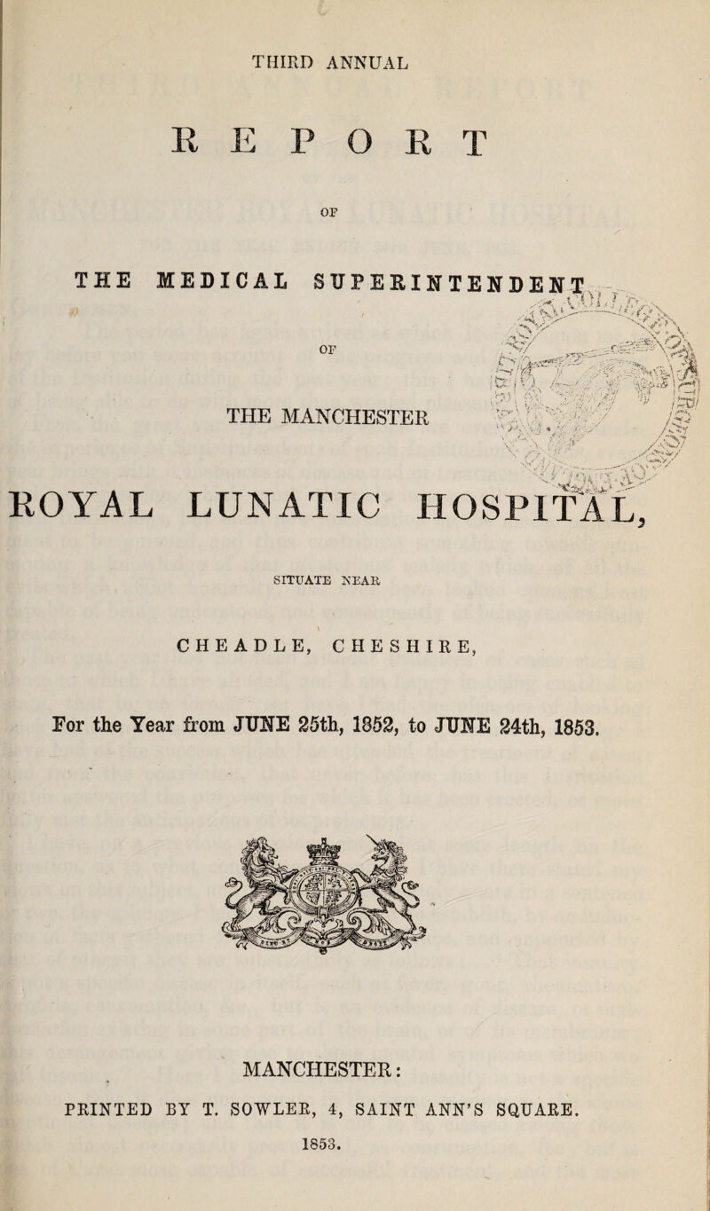 THIRD ANNUAL REPORT OP THE MEDICAL SUPEEIHTENDEHT . -t ,01. ? 0. ■■ ■:i -;v OF V/ S;o:;i^ 4^50,#I a THE MANCHESTER / ■r'^n' --. {. V A 4 } ,-' >> >-•' ROYAL LUNATIC HOSPITAL SITUATE NEAE CHEADLE, CHESHIRE, For the Year from JUNE 26th, 1862, to JUNE 24th, 1853. MANCHESTER: A PRINTED BY T. SOWLEE, 4, SAINT ANN’S SQUARE. 1853.