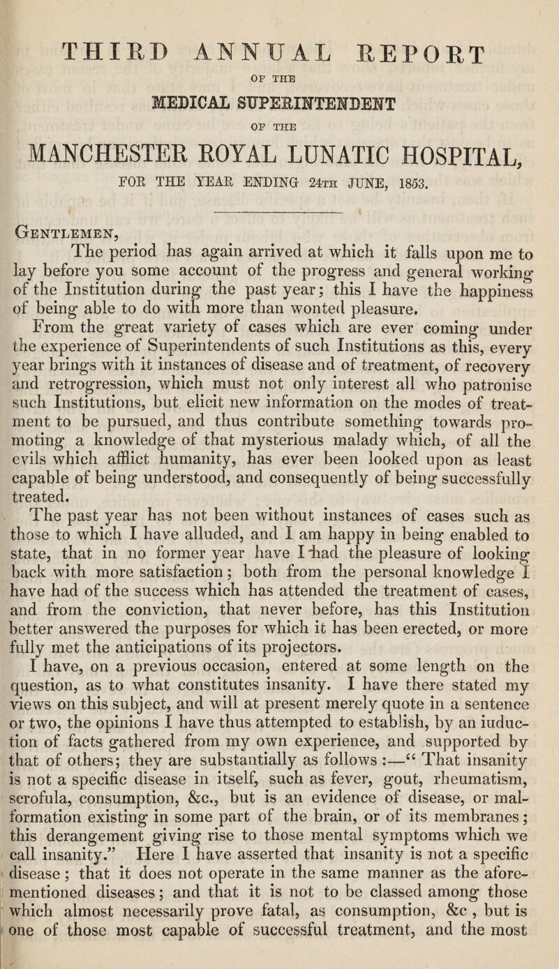 THIED ANNUAL EEPOET OP THE MEDICAL SDPEE-IMTEHBEMT OP THE MANCHESTER ROYAL LUNATIC HOSPITAL, EOR THE YEAR ENDINH 24th JUNE, 1853. Gentlemen, The period has again arrived at which it falls upon me to lay before you some account of the progress and general working of the Institution during the past year; this I have the happiness of being able to do with more than wonted pleasure. From the great variety of cases which are ever coming under the experience of Superintendents of such Institutions as this, every year brings with it instances of disease and of treatment, of recovery and retrogression, which must not only interest all who patronise such Institutions, but elicit new information on the modes of treat¬ ment to be pursued, and thus contribute something towards pro¬ moting a knowledge of that mysterious malady which, of all the evils which afflict humanity, has ever been looked upon as least capable of being understood, and consequently of being successfully treated. The past year has not been without instances of cases such as those to which I have alluded, and I am happy in being enabled to state, that in no former year have I iiad the pleasure of looking back with more satisfaction; both from the personal knowledge I have had of the success which has attended the treatment of cases, and from the conviction, that never before, has this Institution better answered the purposes for which it has been erected, or more fully met the anticipations of its projectors. I have, on a previous occasion, entered at some length on the question, as to what constitutes insanity. I have there stated my views on this subject, and will at present merely quote in a sentence or two, the opinions I have thus attempted to establish, by an induc¬ tion of facts gathered from my own experience, and supported by that of others; they are substantially as follows :—That insanity is not a specific disease in itself, such as fever, gout, rheumatism, scrofula, consumption, &c., but is an evidence of disease, or mal¬ formation existing in some part of the brain, or of its membranes; this derangement giving rise to those mental symptoms which we call insanity.” Here I have asserted that insanity is not a specific disease; that it does not operate in the same manner as the afore¬ mentioned diseases; and that it is not to be classed among those which almost necessarily prove fatal, as consumption, &c , but is one of those most capable of successful treatment, and the most