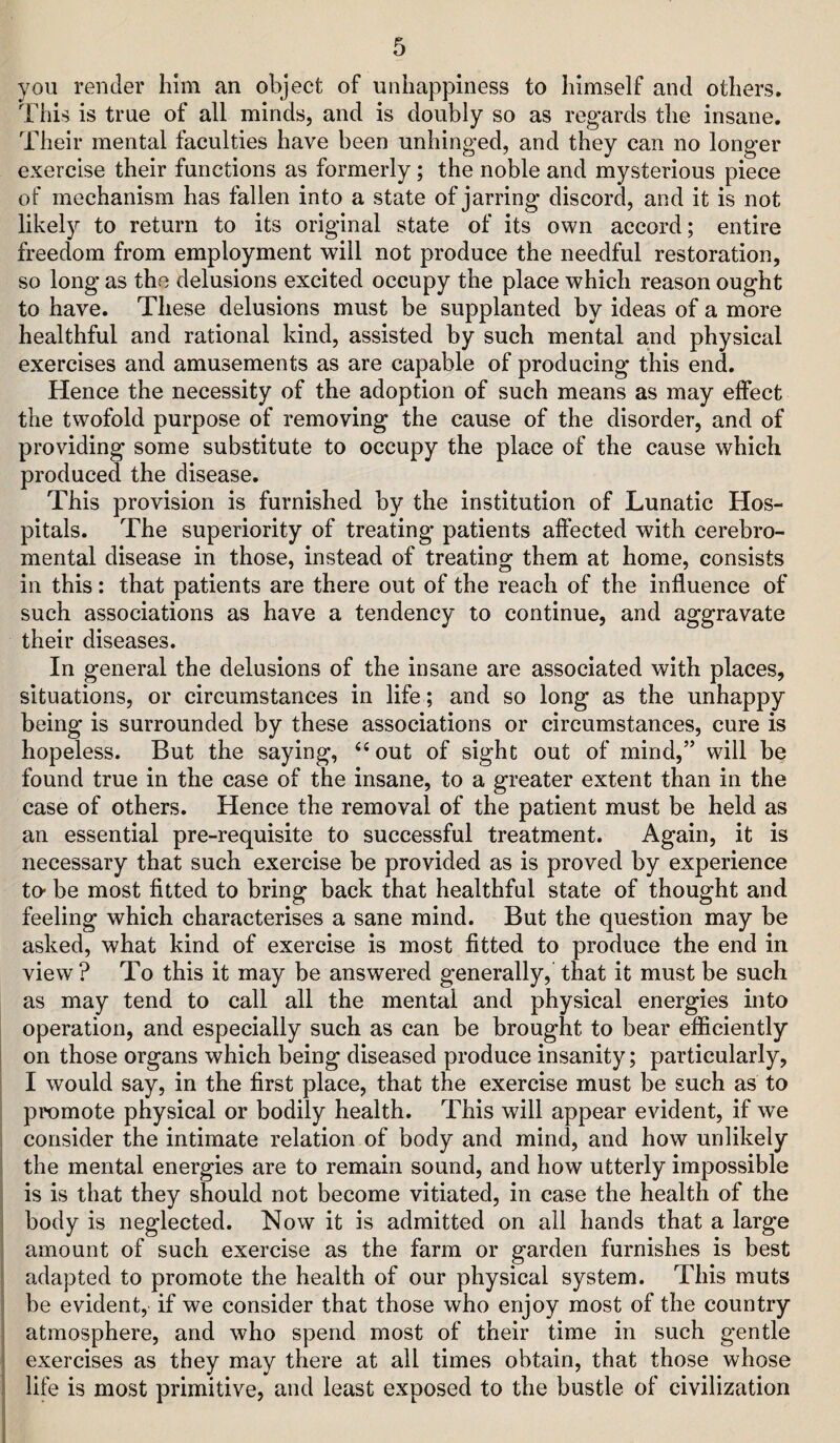 you render him an object of unhappiness to himself and others. This is true of all minds, and is doubly so as regards the insane. Their mental faculties have been unhinged, and they can no longer exercise their functions as formerly; the noble and mysterious piece of mechanism has fallen into a state of jarring discord, and it is not likely to return to its original state of its own accord; entire freedom from employment will not produce the needful restoration, so long as the delusions excited occupy the place which reason ought to have. These delusions must be supplanted by ideas of a more healthful and rational kind, assisted by such mental and physical exercises and amusements as are capable of producing this end. Hence the necessity of the adoption of such means as may effect the twofold purpose of removing the cause of the disorder, and of providing some substitute to occupy the plaue of the cause which produced the disease. This provision is furnished by the institution of Lunatic Hos¬ pitals. The superiority of treating patients affected with cerebro- mental disease in those, instead of treating them at home, consists in this: that patients are there out of the reach of the influence of such associations as have a tendency to continue, and aggravate their diseases. In general the delusions of the insane are associated with places, situations, or circumstances in life; and so long as the unhappy being is surrounded by these associations or circumstances, cure is hopeless. But the saying, ‘‘out of sight out of mind,” will be found true in the case of the insane, to a greater extent than in the case of others. Hence the removal of the patient must be held as an essential pre-requisite to successful treatment. Again, it is necessary that such exercise be provided as is proved by experience to* be most fitted to bring back that healthful state of thought and feeling which characterises a sane mind. But the question may be asked, what kind of exercise is most fitted to produce the end in view ? To this it may be answered generally, that it must be such as may tend to call all the mental and physical energies into operation, and especially such as can be brought to bear efficiently I on those organs which being diseased produce insanity; particularly, i I would say, in the first place, that the exercise must be such as to i promote physical or bodily health. This will appear evident, if we I consider the intimate relation of body and mind, and how unlikely I the mental energies are to remain sound, and how utterly impossible I is is that they should not become vitiated, in case the health of the body is neglected. Now it is admitted on ail hands that a large amount of such exercise as the farm or garden furnishes is best adapted to promote the health of our physical system. This muts be evident, if we consider that those who enjoy most of the country atmosphere, and who spend most of their time in such gentle exercises as they may there at all times obtain, that those whose life is most primitive, and least exposed to the bustle of civilization