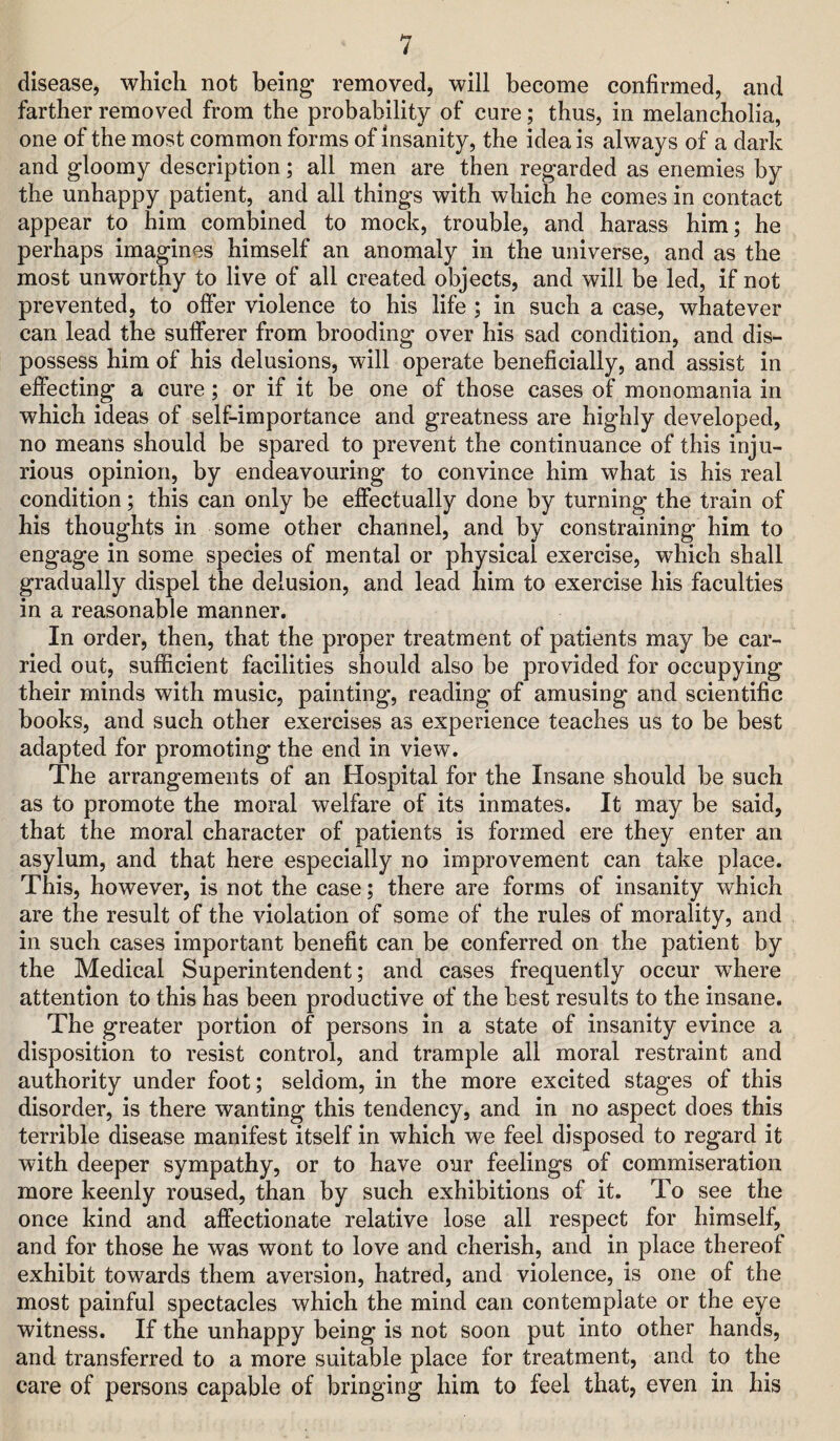 disease, which not being removed, will become confirmed, and farther removed from the probability of cure; thus, in melancholia, one of the most common forms of insanity, the idea is always of a dark and gloomy description; all men are then regarded as enemies by the unhappy patient, and all things with which he comes in contact appear to him combined to mock, trouble, and harass him; he perhaps imagines himself an anomaly in the universe, and as the most unworthy to live of all created objects, and will be led, if not prevented, to offer violence to his life ; in such a case, whatever can lead the sufferer from brooding over his sad condition, and dis¬ possess him of his delusions, will operate beneficially, and assist in effecting a cure; or if it be one of those cases of monomania in which ideas of self-importance and greatness are highly developed, no means should be spared to prevent the continuance of this inju¬ rious opinion, by endeavouring to convince him what is his real condition; this can only be effectually done by turning the train of his thoughts in some other channel, and by constraining him to engage in some species of mental or physical exercise, which shall gradually dispel the delusion, and lead him to exercise his faculties in a reasonable manner. In order, then, that the proper treatment of patients may be car¬ ried out, sufficient facilities should also be provided for occupying their minds with music, painting, reading of amusing and scientific books, and such other exercises as experience teaches us to be best adapted for promoting the end in view. The arrangements of an Hospital for the Insane should be such as to promote the moral welfare of its inmates. It may be said, that the moral character of patients is formed ere they enter an asylum, and that here especially no improvement can take place. This, however, is not the case; there are forms of insanity which are the result of the violation of some of the rules of morality, and in such cases important benefit can be conferred on the patient by the Medical Superintendent; and cases frequently occur where attention to this has been productive of the best results to the insane. The greater portion of persons in a state of insanity evince a disposition to resist control, and trample all moral restraint and authority under foot; seldom, in the more excited stages of this disorder, is there wanting this tendency, and in no aspect does this terrible disease manifest itself in which we feel disposed to regard it with deeper sympathy, or to have our feelings of commiseration more keenly roused, than by such exhibitions of it. To see the once kind and affectionate relative lose all respect for himself, and for those he was wont to love and cherish, and in place thereof exhibit towards them aversion, hatred, and violence, is one of the most painful spectacles which the mind can contemplate or the eye witness. If the unhappy being is not soon put into other hands, and transferred to a more suitable place for treatment, and to the care of persons capable of bringing him to feel that, even in his