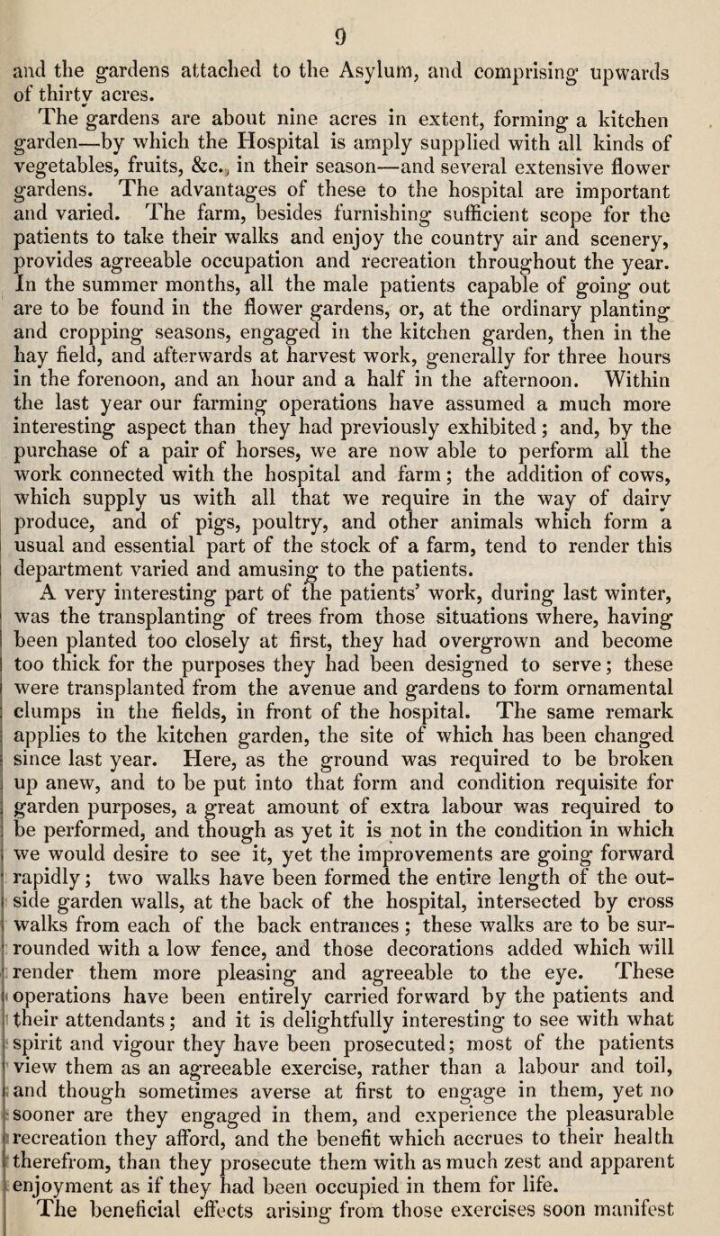 and the gardens attached to the Asylum, and comprising upwards of thirty acres. The gardens are about nine acres in extent, forming a kitchen garden—by which the Hospital is amply supplied with all kinds of vegetables, fruits, &c.^ in their season—and several extensive flower gardens. The advantages of these to the hospital are important and varied. The farm, besides furnishing sufficient scope for the patients to take their walks and enjoy the country air and scenery, provides agreeable occupation and recreation throughout the year. In the summer months, all the male patients capable of going out are to be found in the flower gardens, or, at the ordinary planting and cropping seasons, engaged in the kitchen garden, then in the hay field, and afterwards at harvest work, generally for three hours in the forenoon, and an hour and a half in the afternoon. Within the last year our farming operations have assumed a much more interesting aspect than they had previously exhibited; and, by the purchase of a pair of horses, we are now able to perform all the work connected with the hospital and farm; the addition of cows, which supply us with all that we require in the way of dairy produce, and of pigs, poultry, and other animals which form a usual and essential part of the stock of a farm, tend to render this department varied and amusing to the patients. A very interesting part of the patients’ work, during last winter, was the transplanting of trees from those situations where, having been planted too closely at first, they had overgrown and become too thick for the purposes they had been designed to serve; these were transplanted from the avenue and gardens to form ornamental clumps in the fields, in front of the hospital. The same remark applies to the kitchen garden, the site of which has been changed since last year. Here, as the ground was required to be broken up anew, and to be put into that form and condition requisite for garden purposes, a great amount of extra labour was required to be performed, and though as yet it is not in the condition in which we would desire to see it, yet the improvements are going forward rapidly; two walks have been formed the entire length of the out¬ side garden walls, at the back of the hospital, intersected by cross walks from each of the back entrances; these walks are to be sur¬ rounded with a low fence, and those decorations added which will render them more pleasing and agreeable to the eye. These operations have been entirely carried forward by the patients and their attendants; and it is delightfully interesting to see with what spirit and vigour they have been prosecuted; most of the patients view them as an agreeable exercise, rather than a labour and toil, and though sometimes averse at first to engage in them, yet no sooner are they engaged in them, and experience the pleasurable recreation they afibrd, and the benefit which accrues to their health therefrom, than they prosecute them with as much zest and apparent enjoyment as if they had been occupied in them for life. The beneficial eft’ects arising from those exercises soon manifest