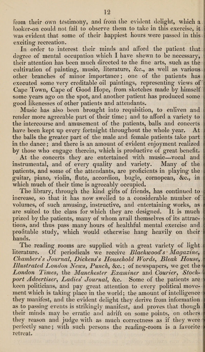 From their own tOstimoliy, and from the evident deligdit, which a looker-on could not fail to observe them to take in this exercise, it.c was evident that some of their happiest hours were passed in this. i: exciting recreation. i In order to interest their minds and afford the patient that.? degree of mental occupation which I have shewn to be necessary, [ their attention has been much directed to the fine arts, such as the-i cultivation of painting, music, literature, &c., as well as various. other branches of minor importance; one of the patients has executed some very creditable oil paintings, representing views of'1; Cape Town, Cape of Good Hope, from sketches made by himself”! some years ago on the spot, and another patient has produced some i; good likenesses of other patients and attendants. Music has also been brought into requisition, to enliven and f: render more agreeable part of their time; and to afford a variety to i; the intercourse and amusement of the patients, balls and concerts ^ have been kept up every fortnight throughout the whole year. At i| the balls the greater part of the male and female patients take part [( in the dance; and there is an amount of evident enjoyment realized \l by those who engage therein, w’hich is productive of great benefit. At the concerts they are entertained with music—vocal and !! instrumental, and of every quality and variety. Many of the \i patients, and some of the attendants, are proficients in playing the j guitar, piano, violin, flute, accordion, bugle, cornopean, &c., in I? which much of their time is agreeably occupied. The library, through the kind gifts of friends, has continued to 'p increase, so that it has now swelled to a considerable number of'll volumes, of such amusing, instructive, and entertaining works, as J are suited to the class for which they are designed. It is much It prized by the patients, many of whom avail themselves of its attrac- - k tions, and thus pass many hours of healthful mental exercise andj profitable study, which would otherwise hang heavily on their hands. The reading rooms are supplied with a great variety of light .1 literature. Of periodicals we receive Blackwood's* Magazine, | Chambers s Journal, Dickens's Household Words, Bleak House, a! Illustrated London Neivs, Punch, &c.; of newspapers, we get theitb London 'Limes, the Manchester Examiner and Courier, Stock-\ port Advertiser, Ladies' Journal, &c. Some of the patients are keen politicians, and pay great attention to every political move- -i ment which is taking place in the world; the amount of intelligence‘ii they manifest, and the evident delight they derive from information i) as to passing events is strikingly manifest, and proves that though ^ their minds may be erratic and adrift on some points, on others they reason and judge with as much correctness as if they were*j perfectly sane; with such persons the reading-room is a favorite *1) retreat.