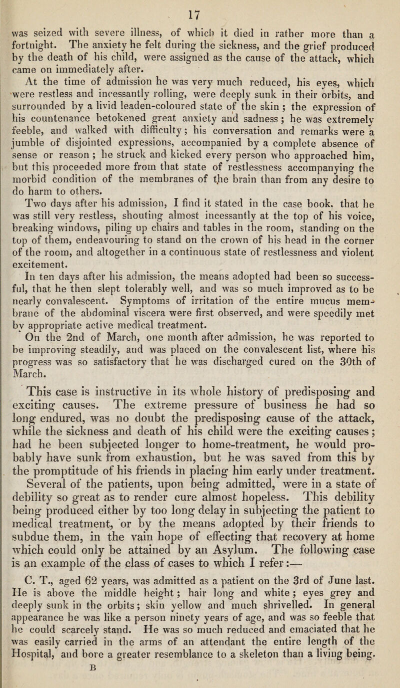 was seized with severe illness, of which it died in rather more than a fortnight. The anxiety he felt during the sickness, and the grief produced by the death of his child, were assigned as the cause of the attack, which came on immediately after. At the time of admission he was very much reduced, his eyes, which ‘were restless and incessantly rolling, were deeply sunk in their orbits, and surrounded by a livid leaden-coloured state of the skin ; the expression of his countenance betokened great anxiety and sadness ; he was extremelv feeble, and walked with difficulty; his conversation and remarks were a jumble of disjointed expressions, accompanied by a complete absence of sense or reason ; he struck and kicked every person who approached him, , but this proceeded more from that state of restlessness accompanying the morbid condition of the membranes of t.he brain than from any desire to do harm to others. Two days after his admission, I find it stated in the case book, that he was still very restless, shouting almost incessantly at the top of his voice, breaking windows, piling up chairs and tables in the room, standing on the top of them, endeavouring to stand on the crown of his head in the corner of the room, and altogether in a continuous state of restlessness and violent excitement. In ten days after his admission, the means adopted had been so success¬ ful, that he then slept tolerably well, and was so much improved as to be nearly convalescent. Symptoms of irritation of the entire mucus mem¬ brane of the abdominal viscera were first observed, and were speedily met bv appropriate active medical treatment. On the 2nd of March, one month after admission, he was reported to be improving steadily, and was placed on the convalescent list, where his progress was so satisfactory that he was discharged cured on the 30th of March. This case is instructive in its whole history of predisposing and exciting causes. The extreme pressure of business he had so long endured, was no doubt the predisposing cause of the attack, while the sickness and death of his child were the exciting causes; had he been subjected longer to home-treatment, he would pro¬ bably have sunk from exhaustion, but he was saved from this by the promptitude of his friends in placing him early under treatment. Several of the patients, upon being admitted, were in a state of debility so great as to render cure almost hopeless. This debility being produced either by too long delay in subjecting the patient to medical treatment, or by the means adopted by their friends to subdue them, in the vain hope of effecting that recovery at home which could only be attained by an Asylum. The following case is an example of the class of cases to which I refer:— C. T., aged 62 years, was admitted as a patient on the 3rd of June last. He is above the middle height; hair long and white ; eyes grey and deeply sunk in the orbits; skin yellow and much shrivelled. In general appearance he was like a person ninety years of age, and was so feeble that he could scarcely stand. He was so much reduced and emaciated that he was easily carried in the arms of an attendant the entire length of the Hospital, and bore a greater resemblance to a skeleton than a living being. B