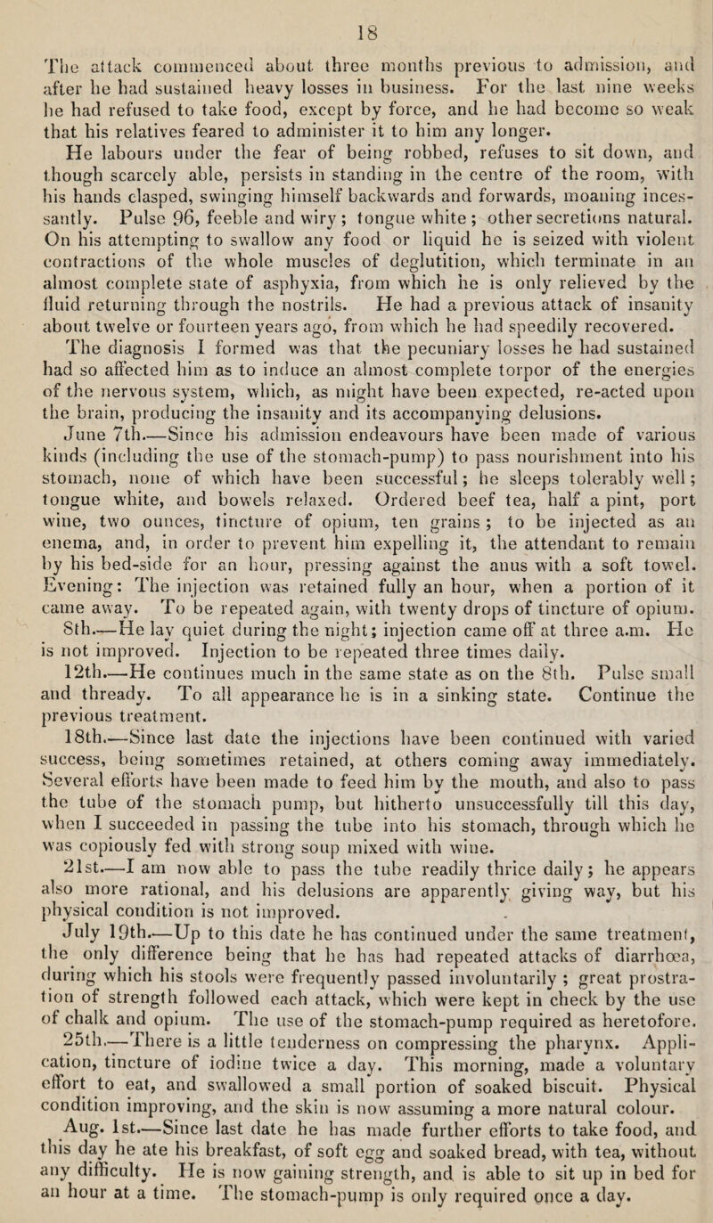 The attack coiiimencod about three months previous to admission, and after he had sustained heavy losses in business. For the last nine weeks he had refused to take food, except by force, and he had become so weak that his relatives feared to administer it to him any longer. He labours under the fear of being robbed, refuses to sit down, and though scarcely able, persists in standing in the centre of the room, with his hands clasped, swinging himself backwards and forwards, moaning inces¬ santly. Pulse 96, feeble and wiry ; tongue white; other secretions natural. On his attempting to swallow any food or liquid he is seized with violent contractions of the whole muscles of deglutition, which terminate in an almost complete state of asphyxia, from which he is only relieved by the tluid returning through the nostrils. He had a previous attack of insanity about twelve or fourteen years ago, from which he had speedily recovered. The diagnosis I formed was that the pecuniary losses he had sustained had so affected him as to induce an almost complete torpor of the energies of the nervous system, which, as might have been expected, re-acted upon the brain, producing the insanity and its accompanying delusions. June 7th—Since his admission endeavours have been made of various kinds (including the use of the stomach-pump) to pass nourishment into his stomach, none of which have been successful; he sleeps tolerably well; tongue white, and bovrels relaxed. Ordered beef tea, half a pint, port wdne, two ounces, tincture of opium, ten grains ; to be injected as an enema, and, in order to prevent him expelling it, the attendant to remain by his bed-side for an hour, pressing against the anus with a soft towel. Evening: The injection was retained fully an hour, when a portion of it came away. To be repeated again, with twenty drops of tincture of opium. Sth—He lay quiet during the night; injection came off at three a.m. He is not improved. Injection to be repeated three times daily. 12th.—He continues much in the same state as on the 8th. Pulse small and thready. To all appearance he is in a sinking state. Continue the previous treatment. 18th.—Since last date the injections have been continued with varied success, being sometimes retained, at others coming aw’ay immediately. Several ehorts have been made to feed him by the mouth, and also to pass the tube of the stomach pump, but hitherto unsuccessfully till this day, when I succeeded in passing the tube into his stomach, through which he was copiously fed with strong soup mixed with wine. 21st.—I am now able to pass the tube readily thrice daily; he appears also more rational, and his delusions are apparently giving way, but his physical condition is not improved. July 19th.—Up to this date he has continued under the same treatment, the only difference being that he has had repeated attacks of diarrhoea, during which his stools were frequently passed involuntarily ; great prostra¬ tion of strength followed each attack, which were kept in check by the use of chalk and opium. The use of the stomach-pump required as heretofore. 25th.— There is a little tenderness on compressing the pharynx. Appli¬ cation, tincture of iodme twice a day. This morning, made a voluntary effort to eat, and swallow’ed a small portion of soaked biscuit. Physical condition improving, and the skin is now assuming a more natural colour. Aug. 1st.—Since last date he has made further efforts to take food, and this day he ate his breakfast, of soft egg and soaked bread, with tea, without any difficulty. He is now gaining strength, and is able to sit up in bed for an hour at a time. The stomach-pump is only required once a day.