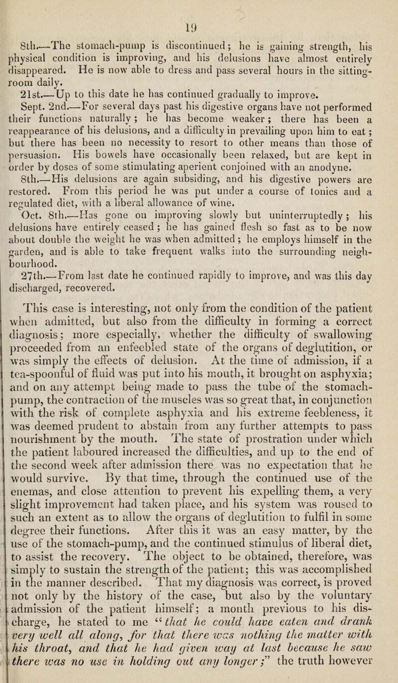 8th.—The stomach-pump is discontinued ; he is gaining strength, his physical condition is improving, and his delusions have almost entirely disappeared. He is now able to dress and pass several hours in the sitting- room daily. 21st.— Up to this date he has continued gradually to improve. Sept. 2nd—For several days past his digestive organs have not performed their functions naturally; he has become weaker; there has been a reappearance of his delusions, and a difficulty in prevailing upon him to eat; but there has been no necessity to resort to other means than those of persuasion. His bowels have occasionally been relaxed, but are kept in order by doses of some stimulating aperient conjoined with an anodyne. 8th.—His delusions are again subsiding, and his digestive powers are restored. From this period he was put under a course of tonics and a rejrulated diet, with a liberal allowance of wine. Oct. 8th.— Has gone on improving slowly but uninterruptedly; his delusions have entirely ceased ; he has gained flesh so fast as to be now about double the weight he was when admitted; he employs himself in the garden, and is able to take frequent walks into the surrounding neigh¬ bourhood. 27th.—From last date he continued rapidly to improve, and was this day discharged, recovered. This case is interesting, not only from the condition of the patient when admitted, but also from the difficulty in forming a correct diagnosis; more especially, whether the difficulty of sw^allowing proceeded from an enfeebled state of the organs of deglutition, or was simply the effects of delusion. At the time of admission, if a tea-spoonful of fluid was put into his mouth, it brought on asphyxia; and on any attempt being made to pass the tube of the stomach- pump, the contraction of the muscles was so great that, in conjunction with the risk of complete asphyxia and his extreme feebleness, it was deemed prudent to abstain from any further attempts to pass nourishment by the mouth. The state of prostration under which the patient laboured increased the difficulties, and up to the end of the second week after admission there was no expectation that he would survive. By that time, through the continued use of the enemas, and close attention to prevent his expelling them, a very slight improvement had taken place, and his system was roused to such an extent as to allow the organs of deglutition to fulfil in some degree their functions. After this it was an easy matter, by the use of the stomach-pump, and the continued stimulus of liberal diet, to assist the recovery. The object to be obtained, therefore, was simply to sustain the strength of the patient; this was accomplished in the manner described. That my diagnosis was correct, is proved not only by the history of the case, but also by the voluntary ; admission of the patient himself; a month previous to his dis- . charge, he stated to me that he could have eaten and drank very well all along^ for that there ivas nothing the matter with > his throaty and that he had given ivay at last because he saw there ivas no use in holding out any longer f the truth however
