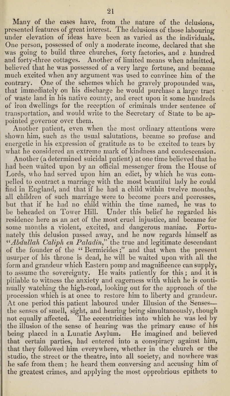 Many of the cases have, from the nature of the delusions, presented features of great interest. The delusions of those labouring under elevation of ideas have been as varied as the individuals. One person, possessed of only a moderate income, declared that she was going to build three churches, forty factories, and a hundred and forty-three cottages. Another of limited means when admitted, believed that he was possessed of a very large fortune, and became much excited when any argument was used to convince him of the contrary. One of the schemes which he gravely propounded was, that immediately on his discharge he would purchase a large tract of waste land in his native county, and erect upon it some hundreds of iron dwellings for the reception of criminals under sentence of transportation, and w^ould write to the Secretary of State to be ap¬ pointed governor over them. Another patient, even when the most ordinary attentions were shown him, such as the usual salutations, became so profuse and energetic in his expression of gratitude as to be excited to tears by what he considered an extreme mark of kindness and condescension. Another (a determined suicidal patient) at one time believed that he had been waited upon by an official messenger from the House of Lords, who had served upon him an edict, by which he was com¬ pelled to contract a marriage with the most beautiful lady he could find in England, and that if he had a child within twelve months, all children of such marriage were to become peers and peeresses, but that if he had no child within the time named, he was to be beheaded on Tower Hill. Under this belief he regarded his residence here as an act of the most cruel injustice, and became for some months a violent, excited, and dangerous maniac. Fortu¬ nately this delusion passed away, and he now regards himself as Abdullah Caliph en Paladin^' the true and legitimate descendant of the founder of the Bermicidesand that when the present usurper of his throne is dead, he will be waited upon with all the form and grandeur which Eastern pomp and magnificence can supply, to assume the sovereignty. He waits patiently for this; and it is pitiable to witness the anxiety and eagerness with which he is conti¬ nually watching the high-road, looking out for the approach of the procession which is at once to restore him to liberty and grandeur. At one period this patient laboured under Illusion of the Senses— the senses of smell, sight, and hearing being simultaneously, though not equally affected. The eccentricities into which he was led by the illusion of the sense of hearing was the primary cause of his being placed in a Lunatic x\sylum. He imagined and believed that certain parties, had entered into a conspiracy against him, that they followed him everywhere, whether in the church or the studio, the street or the theatre, into all society, and nowhere was he safe from them; he heard them conversing and accusing him of the greatest crimes, and applying the most opprobrious epithets to