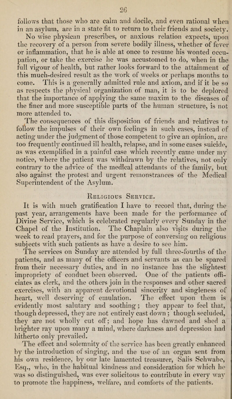 2G follows that those who are calm and docile, and even rational when in an asylum, are in a state fit to return to their friends and society. No wise physican prescribes, or anxious relation expects, upon the recovery of a person from severe bodily illness, whether of fever or inflammation, that he is able at once to resume his wonted occu¬ pation, or take the exercise he was accustomed to do, when in the full vigour of health, but rather looks forward to the attainment of this much-desired result as the work of weeks or perhaps months to come. This is a generally admitted rule and axiom, and if it be so as respects the physical organization of man, it is to be deplored that the importance of applying the same maxim to the diseases of the finer and more susceptible parts of the human structure, is not more attended to. The consequences of this disposition of friends and relatives to follow the impulses of their own feelings in such cases, instead of acting under the judgment of those competent to give an opinion, are too frequently continued ill health, relapse, and in some cases suicide, as was exemplified in a painful case which recently came under my notice, where the patient w^as withdrawn by the relatives, not only contrary to the advice of the medical attendants of the family, but also against the protest and urgent remonstrances of the Medical Superintendent of the Asylum. Religious Service. It is with much gratification I have to record that, during the past year, arrangements have been made for the performance of Divine Service, wTich is celebrated regularly every Sunday in the Chapel of the Institution. The Chaplain also visits during the week to read prayers, and for the purpose of conversing on religious subjects with such patients as have a desire to see him. The services on Sunday are attended by full three-fourths of the patients, and as many of the officers and servants as can be spared from their necessary duties, and in no instance has the slightest impropriety of conduct been observed. One of the patients offi¬ ciates as clerk, and the others join in the responses and other sacred exercises, with an apparent devotional sincerity and singleness of heart, well deserving of emulation. The effect upon them is i evidently most salutary and soothing; they appear to feel that, i though depressed, they are not entirely cast down; though secluded, they are not wholly cut off; and hope has dawmed and shed a brighter ray upon many a mind, where darkness and depression had hitherto only prevailed. The effect and solemnity of the service has been greatly enhanced by the introduction of singing’, and the use of an organ sent from his own residence, by our late lamented treasurer. Sails Schwabe, Esq., who, in the habitual kindness and consideration for which he was so distinguished, was ever solicitous to contribute in every w^ay to promote the Jiappiness, welfare, and comforts of the patient.