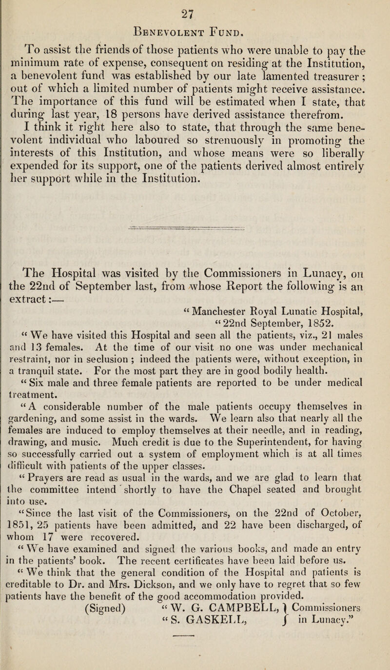 Benevolent Fund. To assist tlie friends of those patients who were unable to pay the minimum rate of expense, consequent on residing at the Institution, a benevolent fund was established by our late lamented treasurer ; out of which a limited number of patients might receive assistance. The importance of this fund will be estimated when I state, that during last year, 18 persons have derived assistance therefrom. I think it right here also to state, that through the s<‘ime bene¬ volent individual who laboured so strenuously in promoting the interests of this Institution, and whose means were so liberally expended for its support, one of the patients derived almost entirely Iier support while in the Institution. The Hospital was visited by the Commissioners in Lunacy, on the 22nd of September last, from whose Report the following is an extract:— Manchester Royal Lunatic Hospital, “22nd September, 1852. “We have visited this Hospital and seen all the patients, viz., 21 males and 13 females. At the time of our visit no one was under mechanical restraint, nor in seclusion ; indeed the patients were, without exception, in a tranquil state. For the most part they are in good bodily health. “ Six male and three female patients are reported to be under medical treatment. “A considerable number of the male patients occupy themselves in gardening, and some assist in the wards. We learn also that nearly all the females are induced to employ themselves at their needle, and in reading, drawing, and music. Much credit is due to the Superintendent, for having so successfully carried out a system of employment which is at all times difficult with patients of the upper classes. “ Prayers are read as usual in the w'ards, and we are glad to learn that the committee intend shortly to have the Chapel seated and brought into use. “Since the last visit of the Commissioners, on the 22nd of October, 1851, 25 patients have been admitted, and 22 have been discharged, of whom 17 were recovered. “ We have examined and signed the various books, and made an entry in the patients’ book. The recent certificates have been laid before us. “ W^e think that the general condition of the Flospital and patients is creditable to Dr. and Mrs. Dickson, and we only have to regret that so few patients have the benefit of the good accommodation provided. (Signed) “ W. G. CAMPBELL, 1 Commissioners “ S. GASKELL, / in Lunacy.”