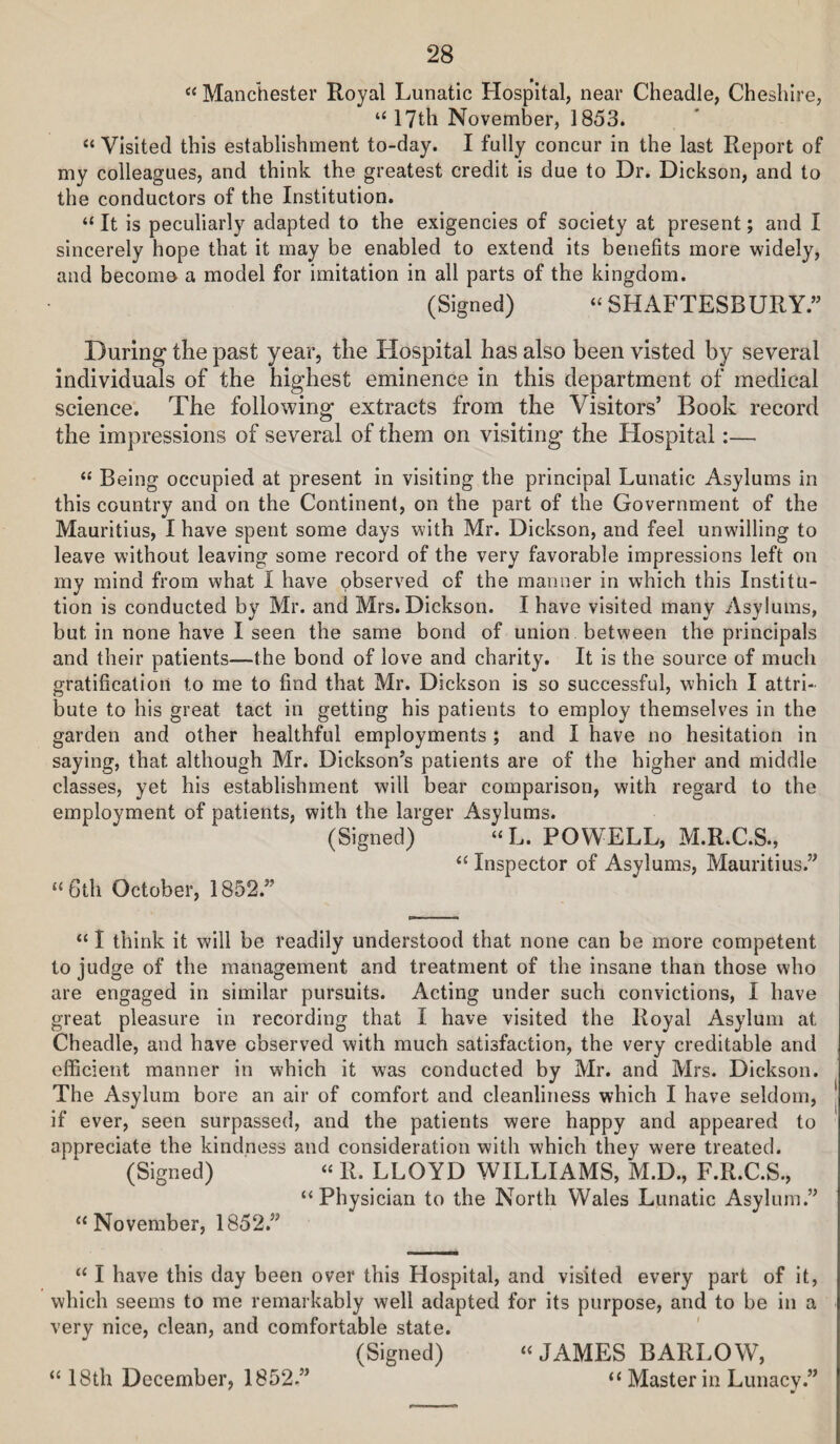 Manchester Royal Lunatic Hospital, near Cheadle, Cheshire, ‘HTtli November, 1853. “ Visited this establishment to-day. I fully concur in the last Report of my colleagues, and think the greatest credit is due to Dr. Dickson, and to the conductors of the Institution. “ It is peculiarly adapted to the exigencies of society at present; and I sincerely hope that it may be enabled to extend its benefits more widely, and becomo a model for imitation in all parts of the kingdom. (Signed) “ SHAFTESBURY.” During the past year, the Hospital has also been visted by several individuals of the highest eminence in this department of medical science. The following extracts from the Visitors’ Book record the impressions of several of them on visiting the Hospital:— “ Being occupied at present in visiting the principal Lunatic Asylums in this country and on the Continent, on the part of the Government of the Mauritius, I have spent some days with Mr. Dickson, and feel unwilling to leave without leaving some record of the very favorable impressions left on my mind from what I have observed of the manner in which this Institu¬ tion is conducted by Mr. and Mrs. Dickson. I have visited many Asylums, but in none have I seen the same bond of union between the principals and their patients—the bond of love and charity. It is the source of much gratification to me to find that Mr. Dickson is so successful, which I attri¬ bute to his great tact in getting his patients to employ themselves in the garden and other healthful employments ; and I have no hesitation in saying, that although Mr. Dickson’s patients are of the higher and middle classes, yet his establishment will bear comparison, with regard to the employment of patients, with the larger Asylums. (Signed) “L. POWELL, M.R.C.S., “ Inspector of Asylums, Mauritius.” “Gth October, 1852.” “ I think it will be readily understood that none can be more competent to judge of the management and treatment of the insane than those who are engaged in similar pursuits. Acting under such convictions, I have great pleasure in recording that I have visited the Royal Asylum at Cheadle, and have observed with much satisfaction, the very creditable and efficient manner in which it was conducted by Mr. and Mrs. Dickson. The Asylum bore an air of comfort and cleanliness which I have seldom, j if ever, seen surpassed, and the patients were happy and appeared to appreciate the kindness and consideration with which they were treated. (Signed) “ R. LLOYD WILLIAMS, M.D., F.R.C.S., “Physician to the North Wales Lunatic Asylum.” “November, 1852.” “ I have this day been over this Hospital, and visited every part of it, which seems to me remarkably well adapted for its purpose, and to be in a very nice, clean, and comfortable state. (Signed) “JAMES BARLOW, “ Master in Lunacv.” a 18th December, 1852.”