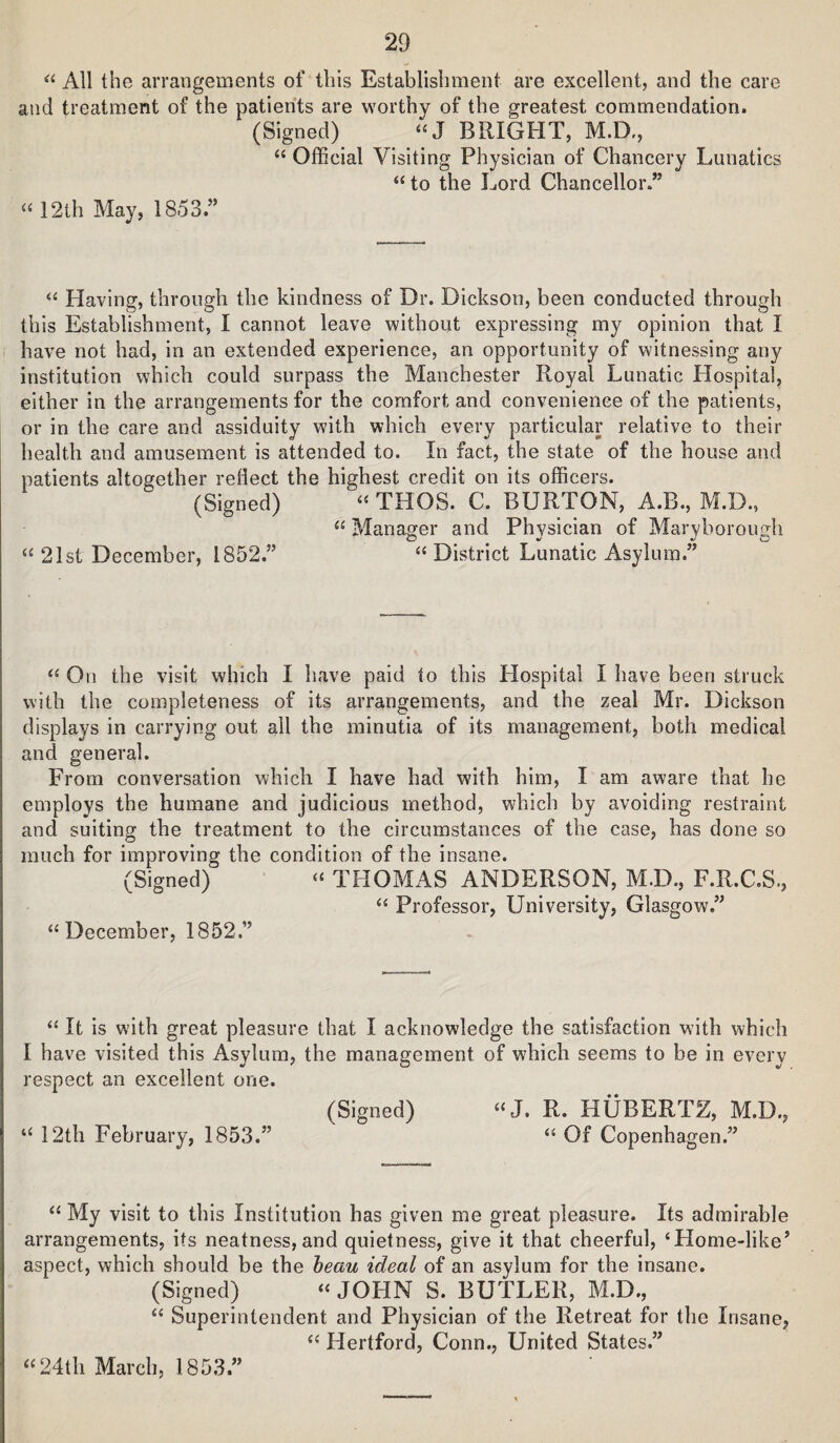 All the arrangements of this Establishment are excellent, and the care and treatment of the patients are worthy of the greatest commendation. (Signed) »J BRIGHT, M.D., Official Visiting Physician of Chancery Lunatics “ to the Lord Chancellor.” “ 12th May, 1853.” ‘‘ Having, through the kindness of Dr. Dickson, been conducted through this Establishment, I cannot leave without expressing my opinion that I have not had, in an extended experience, an opportunity of witnessing any institution which could surpass the Manchester Royal Lunatic Hospital, either in the arrangements for the comfort and convenience of the patients, or in the care and assiduity with which every particular relative to their health and amusement is attended to. In fact, the state of the house and patients altogether reflect the highest credit on its officers. (Signed) THOS. C. BURTON, A.B., M.D., “ Manager and Physician of Maryborough 21st December, 1852.” “ District Lunatic Asylum.” On the visit which I have paid to this Hospital I have been struck with the completeness of its arrangements, and the zeal Mr. Dickson displays in carrying out all the minutia of its management, both medical and general. From conversation which I have had with him, I am aware that he employs the humane and judicious method, which by avoiding restraint and suiting the treatment to the circumstances of the case, has done so much for improving the condition of the insane. (Signed) “ THOMAS ANDERSON, M.D., F.R.C.S., Professor, University, Glasgow.” “December, 1852.” “ It is with great pleasure that I acknowledge the satisfaction with which I have visited this Asylum, the management of which seems to be in every respect an excellent one. (Signed) “J. R. HUBERTZ, M.D., “ 12th February, 1853.” “ Of Copenhagen.” “ My visit to this Institution has given me great pleasure. Its admirable arrangements, its neatness, and quietness, give it that cheerful, ‘Home-like’ aspect, which should be the heau ideal of an asylum for the insane. (Signed) “ JOHN S. BUTLER, M.D., “ Superintendent and Physician of the Retreat for the Insane, “ Hertford, Conn., United States.” “24th March, 1853.”