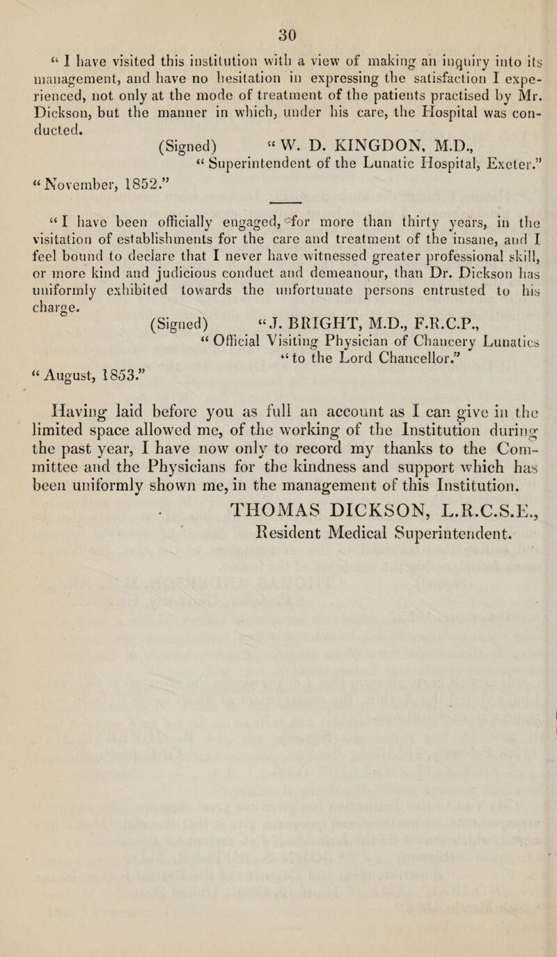 “ I have visited this institution with a view of making an inquiry into its management, and have no hesitation in expressing the satisfaction I expe¬ rienced, not only at the mode of treatment of the patients practised by Mr. Dickson, but the manner in which, under his care, the Hospital was con¬ ducted. (Signed) W. D. KINGDON, M.D., “ Superintendent of the Lunatic Hospital, Exeter.” “November, 1852.” “ I have been officially engaged, ^for more than thirty years, in the visitation of establishments for the care and treatment of the insane, and I feel bound to declare that I never have witnessed greater professional skill, or more kind and judicious conduct and demeanour, than Dr. Dickson has uniformly exhibited towards the unfortunate persons entrusted to his charge. (Signed) “ J. BRIGHT, M.D., F.R.C.P., “ Official Visiting Physician of Chancery Lunatics “ to the Lord Chancellor.” “August, 1853.” Having laid before you as full an account as I can give in the limited space allowed me, of the working of the Institution during the past year, I have now only to record my thanks to the Com¬ mittee and the Physicians for the kindness and support which has been uniformly shown me, in the management of this Institution. THOxMAS DICKSON, L.R.C.S.E., Resident Medical Superintendent.