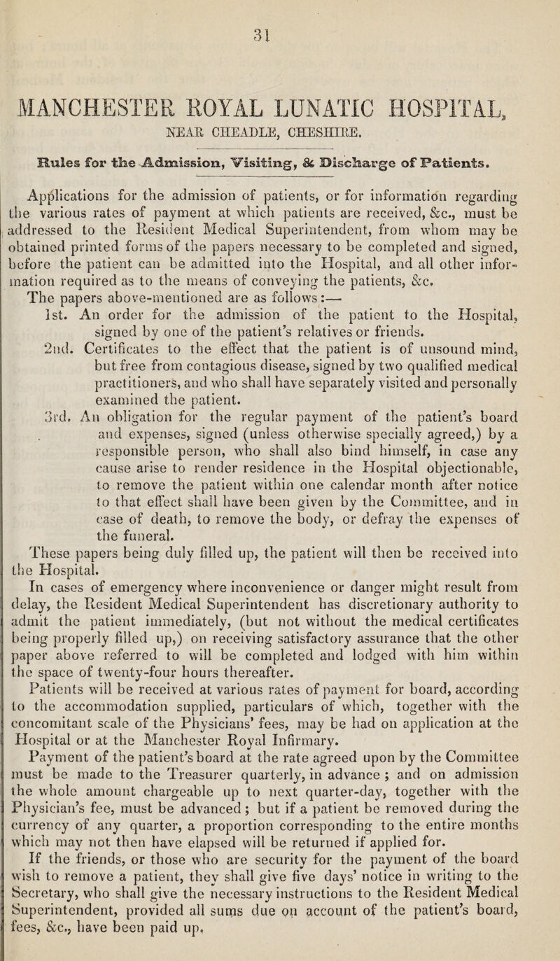 AIANCHESTER ROYAL LUNATIC HOSPITAL, NEAR CHEADLE, GHESHIEE, Rules for the Admission, Visiting, 8(, Discharge of Patients. Applications for the admission of patients, or for information regarding the various rates of payment at which patients are received, &c., must be addressed to the Resilient Medical Superintendent, from whom may be obtained printed forms of the papers necessary to be completed and signed, before the patient can be admitted into the Hospital, and all other infor- ination required as to the means of conveying the patients, &c. The papers above-mentioned are as follows:— 1st. An order for the admission of the patient to the Hospital, signed by one of the patient’s relatives or friends. 2nd. Certificates to the effect that the patient is of unsound mind, but free from contagious disease, signed by two qualified medical practitioners, and who shall have separately visited and personally examined the patient. 3rd, y\n obligation for the regular payment of the patient’s board and expenses, signed (unless otherwise specially agreed,) by a responsible person, who shall also bind himself, in case any cause arise to render residence in the Hospital objectionable, to remove the patient within one calendar month after notice to that effect shall have been given by the Committee, and in case of death, to remove the body, or defray the expenses of the funeral. These papers being duly filled up, the patient will then be received into the Hospital. In cases of emergency where inconvenience or danger might result from delay, the Resident Medical Superintendent has discretionary authority to admit the patient immediately, (but not without the medical certificates being properly filled up,) on receiving satisfactory assurance that the other paper above referred to will be completed and lodged with him within the space of twenty-four hours thereafter. Patients will be received at various rates of payment for board, according to the accommodation supplied, particulars of which, together with the concomitant scale of the Physicians’ fees, may be had on application at the Plospital or at the Manchester Royal Infirmary. Payment of the patient’s board at the rate agreed upon by the Committee must be made to the Treasurer quarterly, in advance ; and on admission the whole amount chargeable up to next quarter-day, together with the Physician’s fee, must be advanced; but if a patient be removed during the currency of any quarter, a proportion corresponding to the entire months which may not then have elapsed will be returned if applied for. If the friends, or those who are security for the payment of the board wish to remove a patient, they shall give five days’ notice in writing to the Secretary, who shall give the necessary instructions to the Resident Medical Superintendent, provided all sums due on account of the patient’s board, fees, &c., have been paid up.