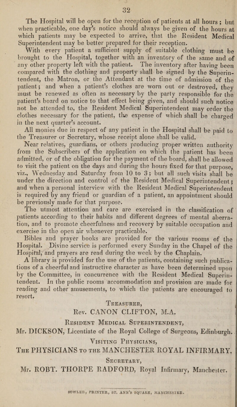 The Hospital will be open for the reception of patients at all hours ; but when practicable, one day’s notice should always be given of the hours at which patients may be expected to arrive, that the Resident Medical Superintendent may be better prepared for their reception. With every patient a sufficient supply of suitable clothing must be brought to the Hospital, together with an inventory of the same and of any other property left with the patient. The inventory after having been compared with the clothing and property shall be signed by the Superin¬ tendent, the Matron, or the Attendant at the time of admission of the patient; and when a patient’s clothes are worn out or destroyed, they must be renewed as often as necessary by the party responsible for the patient’s board on notice to that effect being given, and should such notice not be attended to, the Resident Medical Superintendent may order the clothes necessary for the patient, tlie expense of which shall be charged in the next quarter’s account. All monies due in respect of any patient in the Hospital shall be paid to the Treasurer or Secretary, whose receipt alone shall be valid. Near relatives, guardians, or others producing proper written authority from the Subscribers of the application on which the patient has been admitted, or of the obligation for the payment of the board, shall be allowed to visit the patient on the days and during the hours fixed for that purpose, viz., Wednesday and Saturday from 10 to 3; but all such visits shall be under the direction and control of the Resident Medical Superintendent; and when a personal interview with the Resident Medical Superintendent is required by any friend or guardian of a patient, an appointment should be previously made for that purpose. The utmost attention and care are exercised in the classification of patients according to their habits and different degrees of mental aberra¬ tion, and to promote cheerfulness and recovery by suitable occupation and exercise in the open air whenever practicable. Bibles and prayer books are provided for the various rooms of the Hospital. Divine service is performed every Sunday in the Chapel of the Hospital,” and prayers are read during the week by the Chaplain. A library is provided for the use of the patients, containing such publica¬ tions of a cheerful and instructive character as have been determined upon by the Committee, in concurrence with the Resident Medical Superin¬ tendent. In the public rooms accommodation and provision are made for reading and other amusements, to which the patients are encouraged to resort. Treasurer, Rev. CANON CLIFTON, M.A. Resident Medical Superintendent, Mr. DICKSON, Licentiate of the Royal College of Surgeons, Edinburgh. Visiting Physicians, The PHYSICIANS to the MANCHESTER ROYAL INFIRMARY. Secretary, Mr. ROBT. THORPE RADFORD, Royal Infirmary, Manchester. 60WLEK, PRINTER, ST. ANN’S SQPAUE, MANCHESTER.