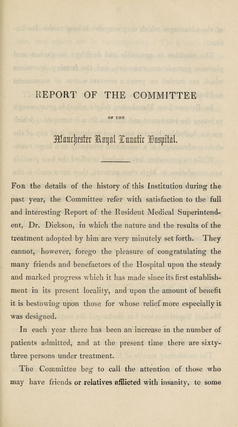 REPORT OF THE COMMITTEE OB’ THE Mmx\n\tx fvntfnl Jiraiittr Inspital. For the details of the history of this Institution during the past year, the Committee refer with satisfaction to the full and interesting Report of the Resident Medical Superintend¬ ent, Dr. Dickson, in which the nature and the results of the treatment adopted by him are very minutely set forth. They cannot, however, forego the pleasure of congratulating the many friends and benefactors of the Hospital upon the steady and marked progress which it has made since its first establish¬ ment in its present locality, and upon the amount of benefit it is bestowing upon those for whose relief more especially it was designed. In each year there has been an increase in the number of patients admitted, and at the present time there are sixty- three persons under treatment. The Committee beg to call the attention of those who may have friends or relatives afflicted with insanity, to some