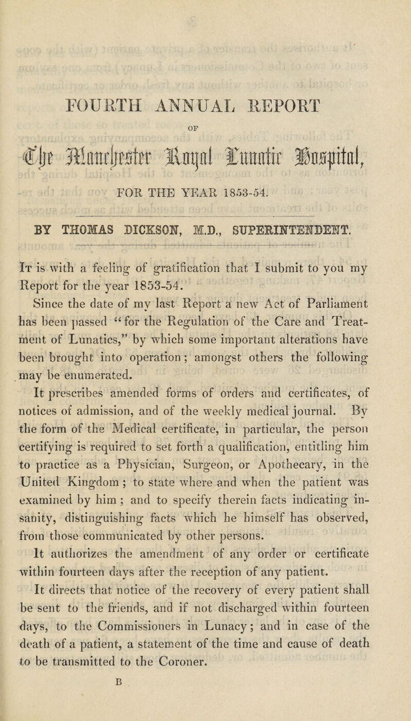 FOURTH ANNUAL REPORT OF €\)i Mm\)w\ix Jlntjal fmmtir FOR THE YEAE 1853-54. BY THOMAS DICKSON, M.D., SUPERINTENDENT. It is with a feeling of gratification that I submit to you my Report for tbe year 1853-54. Since the date of my last Report a new Act of Parliament has been passed 44 for the Regulation of the Care and Treat¬ ment of Lunatics,” by which some important alterations have been brought into operation ; amongst others the following may be enumerated. It prescribes amended forms of orders and certificates, of notices of admission, and of the weekly medical journal. By the form of the Medical certificate, in particular, the person certifying is required to set forth a qualification, entitling him to practice as a Physician, Surgeon, or Apothecary, in the United Kingdom ; to state where and wdien the patient was examined by him ; and to specify therein facts indicating in¬ sanity, distinguishing facts which he himself has observed, from those communicated by other persons. It authorizes the amendment of any order or certificate within fourteen days after the reception of any patient. It directs that notice of the recovery of every patient shall be sent to the friends, and if not discharged within fourteen days, to the Commissioners in Lunacy; and in case of the death of a patient, a statement of the time and cause of death to be transmitted to the Coroner. B