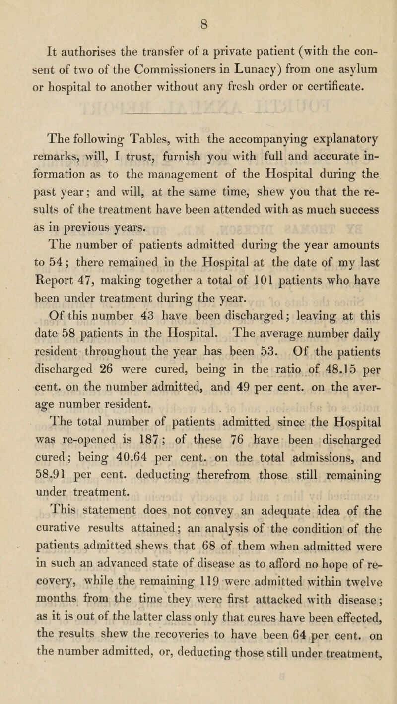 It authorises the transfer of a private patient (with the con¬ sent of two of the Commissioners in Lunacy) from one asylum or hospital to another without any fresh order or certificate. The following- Tables, with the accompanying explanatory remarks, will, I trust, furnish you with full and accurate in¬ formation as to the management of the Hospital during the past year; and will, at the same time, shew you that the re¬ sults of the treatment have been attended with as much success as in previous years. The number of patients admitted during the year amounts to 54; there remained in the Hospital at the date of my last Report 47, making together a total of 101 patients who have been under treatment during the year. Of this number 43 have been discharged; leaving at this date 58 patients in the Hospital. The average number daily resident throughout the year has been 53. Of the patients discharged 26 were cured, being in the ratio of 48.15 per cent, on the number admitted, and 49 per cent, on the aver¬ age number resident. The total number of patients admitted since the Hospital was re-opened is 187; of these 76 have been discharged cured; being 40.64 per cent, on the total admissions, and 58.91 per cent, deducting therefrom those still remaining under treatment. This statement does not convey an adequate idea of the curative results attained; an analysis of the condition of the patients admitted shews that 68 of them when admitted were in such an advanced state of disease as to afford no hope of re¬ covery, while the remaining 119 were admitted within twelve months from the time they were first attacked with disease; as it is out of the latter class only that cures have been effected, the results shew the recoveries to have been 64 per cent, on the number admitted, or, deducting those still under treatment,