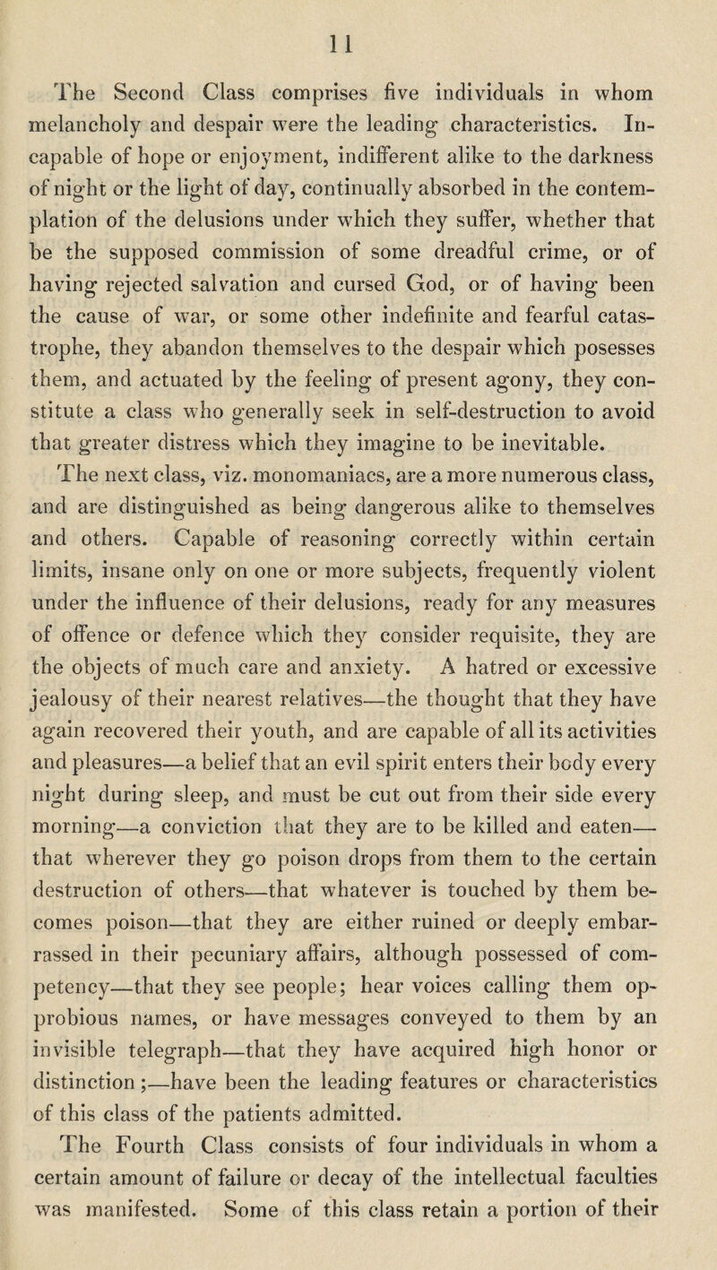 The Second Class comprises five individuals in whom melancholy and despair were the leading characteristics. In¬ capable of hope or enjoyment, indifferent alike to the darkness of night or the light of day, continually absorbed in the contem¬ plation of the delusions under which they suffer, whether that be the supposed commission of some dreadful crime, or of having rejected salvation and cursed God, or of having been the cause of war, or some other indefinite and fearful catas¬ trophe, they abandon themselves to the despair which posesses them, and actuated by the feeling of present agony, they con¬ stitute a class who generally seek in self-destruction to avoid that greater distress which they imagine to be inevitable. The next class, viz. monomaniacs, are a more numerous class, and are distinguished as being dangerous alike to themselves and others. Capable of reasoning correctly within certain limits, insane only on one or more subjects, frequently violent under the influence of their delusions, ready for any measures of offence or defence which they consider requisite, they are the objects of much care and anxiety. A hatred or excessive jealousy of their nearest relatives—the thought that they have again recovered their youth, and are capable of all its activities and pleasures—a belief that an evil spirit enters their body every night during sleep, and must be cut out from their side every morning—a conviction that they are to be killed and eaten— that wherever they go poison drops from them to the certain destruction of others—that whatever is touched by them be¬ comes poison—that they are either ruined or deeply embar¬ rassed in their pecuniary affairs, although possessed of com¬ petency—that they see people; hear voices calling them op- probious names, or have messages conveyed to them by an invisible telegraph—that they have acquired high honor or distinction ;—have been the leading features or characteristics of this class of the patients admitted. The Fourth Class consists of four individuals in whom a certain amount of failure or decay of the intellectual faculties was manifested. Some of this class retain a portion of their