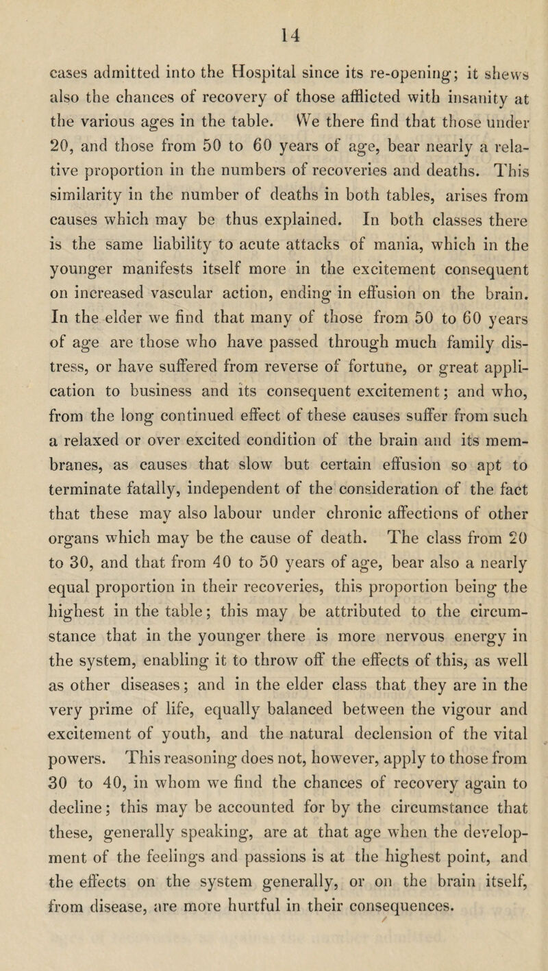 cases admitted into the Hospital since its re-opening; it shews also the chances of recovery of those afflicted with insanity at the various ages in the table. We there find that those under 20, and those from 50 to 60 years of age, bear nearly a rela¬ tive proportion in the numbers of recoveries and deaths. This similarity in the number of deaths in both tables, arises from causes which may be thus explained. In both classes there is the same liability to acute attacks of mania, which in the younger manifests itself more in the excitement consequent on increased vascular action, ending in effusion on the brain. In the elder we find that many of those from 50 to 60 years of age are those who have passed through much family dis¬ tress, or have suffered from reverse of fortune, or great appli¬ cation to business and its consequent excitement; and who, from the long continued effect of these causes suffer from such a relaxed or over excited condition of the brain and its mem¬ branes, as causes that slow but certain effusion so apt to terminate fatally, independent of the consideration of the fact that these mav also labour under chronic affections of other organs which may be the cause of death. The class from 20 to 30, and that from 40 to 50 years of age, bear also a nearly equal proportion in their recoveries, this proportion being the highest in the table; this may be attributed to the circum¬ stance that in the younger there is more nervous energy in the system, enabling it to throw off the effects of this, as well as other diseases; and in the elder class that they are in the very prime of life, equally balanced between the vigour and excitement of youth, and the natural declension of the vital powers. This reasoning does not, however, apply to those from 30 to 40, in whom wTe find the chances of recovery again to decline; this may be accounted for by the circumstance that these, generally speaking, are at that age when the develop¬ ment of the feelings and passions is at the highest point, and the effects on the system generally, or on the brain itself, from disease, are more hurtful in their consequences.