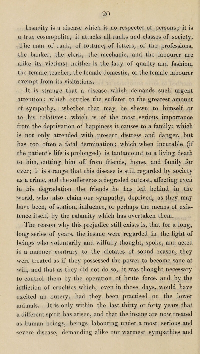 Insanity is a disease which is no respecter of persons; it is a true cosmopolite, it attacks all ranks and classes of society. The man of rank, of fortune, of letters, of the professions, the banker, the clerk, the mechanic, and the labourer are alike its victims; neither is the lady of quality and fashion, the female teacher, the female domestic, or the female labourer exempt from its visitations. It is strange that a disease which demands such urgent attention ; which entitles the sufferer to the greatest amount of sympathy, whether that may be shewn to himself or to his relatives; which is of the most serious importance from the deprivation of happiness it causes to a family; which is not only attended with present distress and danger, but has too often a fatal termination; which when incurable (if the patient's life is prolonged) is tantamount to a living death to him, cutting him off from friends, home, and family for ever; it is strange that this disease is still regarded by society as a crime, and the sufferer as a degraded outcast, affecting even in his degradation the friends he has left behind in the world, who also claim our sympathy, deprived, as they may have been, of station, influence, or perhaps the means of exis¬ tence itself, by the calamity which has overtaken them. The reason why this prejudice still exists is, that for a long, long series of years, the insane were regarded in the light of beings who voluntarily and wilfully thought, spoke, and acted in a manner contrary to the dictates of sound reason, they were treated as if they possessed the power to become sane at will, and that as they did not do so, it was thought necessary to control them by the operation of brute force, and by the infliction of cruelties which, even in those days, would have excited an outcry, had they been practised on the lower animals. It is only within the last thirty or forty years that a different spirit has arisen, and that the insane are now treated as human beings, beings labouring under a most serious and severe disease, demanding alike our warmest sympathies and