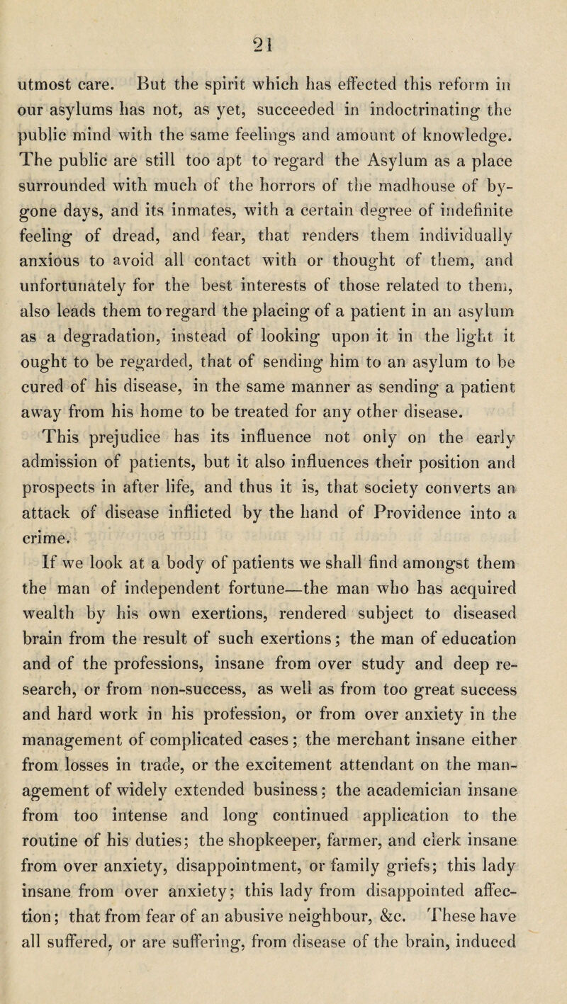 utmost care. But the spirit which has effected this reform in our asylums has not, as yet, succeeded in indoctrinating the public mind with the same feelings and amount of knowledge. The public are still too apt to regard the Asylum as a place surrounded with much of the horrors of the madhouse of by¬ gone days, and its inmates, with a certain degree of indefinite feeling of dread, and fear, that renders them individually anxious to avoid all contact with or thought of them, and unfortunately for the best interests of those related to them, also leads them to regard the placing of a patient in an asylum as a degradation, instead of looking upon it in the light it ought to be regarded, that of sending him to an asylum to be cured of his disease, in the same manner as sending a patient away from his home to be treated for any other disease. This prejudice has its influence not only on the early admission of patients, but it also influences their position and prospects in after life, and thus it is, that society converts an attack of disease inflicted by the hand of Providence into a crime. If we look at a body of patients we shall find amongst them the man of independent fortune—the man who has acquired wealth by his own exertions, rendered subject to diseased brain from the result of such exertions; the man of education and of the professions, insane from over study and deep re¬ search, or from non-success, as well as from too great success and hard work in his profession, or from over anxiety in the management of complicated cases; the merchant insane either from losses in trade, or the excitement attendant on the man¬ agement of widely extended business; the academician insane from too intense and long continued application to the routine of his duties; the shopkeeper, farmer, and clerk insane from over anxiety, disappointment, or family griefs; this lady insane from over anxiety; this lady from disappointed affec¬ tion ; that from fear of an abusive neighbour, &c. These have all suffered, or are suffering, from disease of the brain, induced