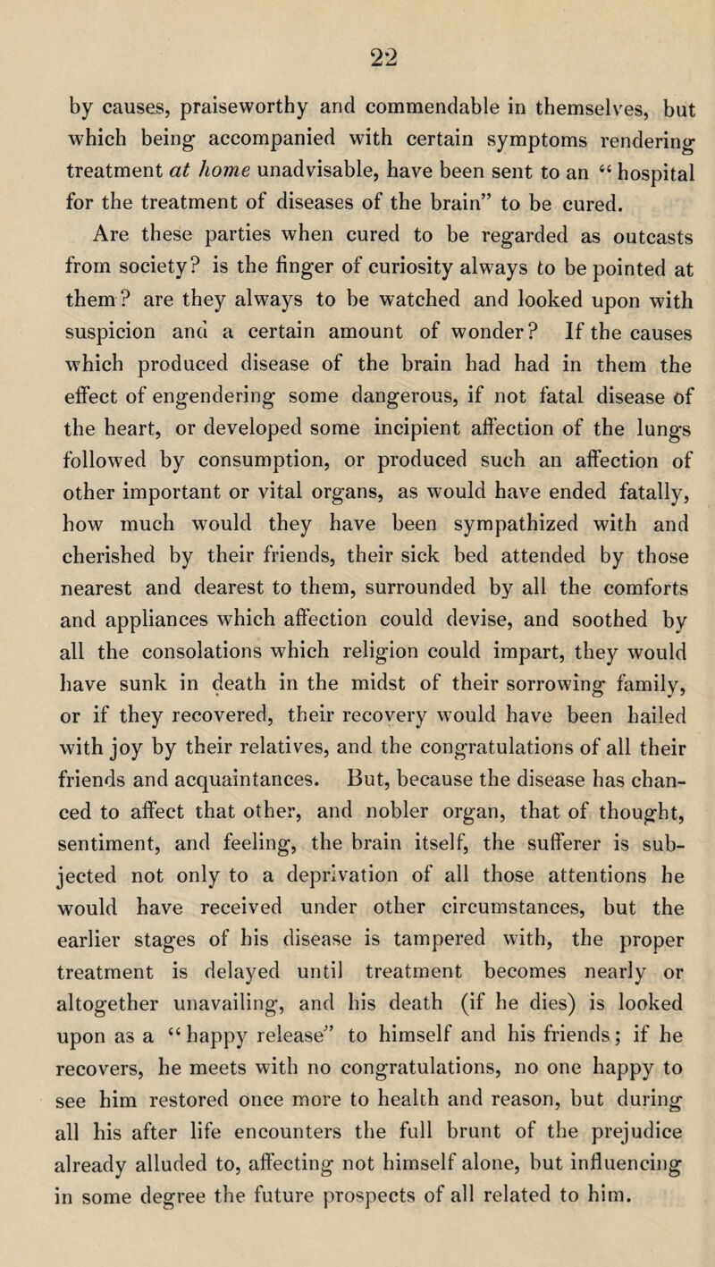 by causes, praiseworthy and commendable in themselves, but which being accompanied with certain symptoms rendering treatment at home unadvisable, have been sent to an <c hospital for the treatment of diseases of the brain” to be cured. Are these parties when cured to be regarded as outcasts from society? is the finger of curiosity always to be pointed at them ? are they always to be watched and looked upon with suspicion and a certain amount of wonder? If the causes which produced disease of the brain had had in them the effect of engendering some dangerous, if not fatal disease of the heart, or developed some incipient affection of the lungs followed by consumption, or produced such an affection of other important or vital organs, as would have ended fatally, how much would they have been sympathized with and cherished by their friends, their sick bed attended by those nearest and dearest to them, surrounded by all the comforts and appliances which affection could devise, and soothed by all the consolations which religion could impart, they would have sunk in death in the midst of their sorrowing family, or if they recovered, their recovery would have been hailed with joy by their relatives, and the congratulations of all their friends and acquaintances. But, because the disease has chan¬ ced to affect that other, and nobler organ, that of thought, sentiment, and feeling, the brain itself, the sufferer is sub¬ jected not only to a deprivation of all those attentions he would have received under other circumstances, but the earlier stages of his disease is tampered with, the proper treatment is delayed until treatment becomes nearly or altogether unavailing, and his death (if he dies) is looked upon as a “happy release” to himself and his friends; if he recovers, he meets with no congratulations, no one happy to see him restored once more to health and reason, but during all his after life encounters the full brunt of the prejudice already alluded to, affecting not himself alone, but influencing in some degree the future prospects of all related to him.