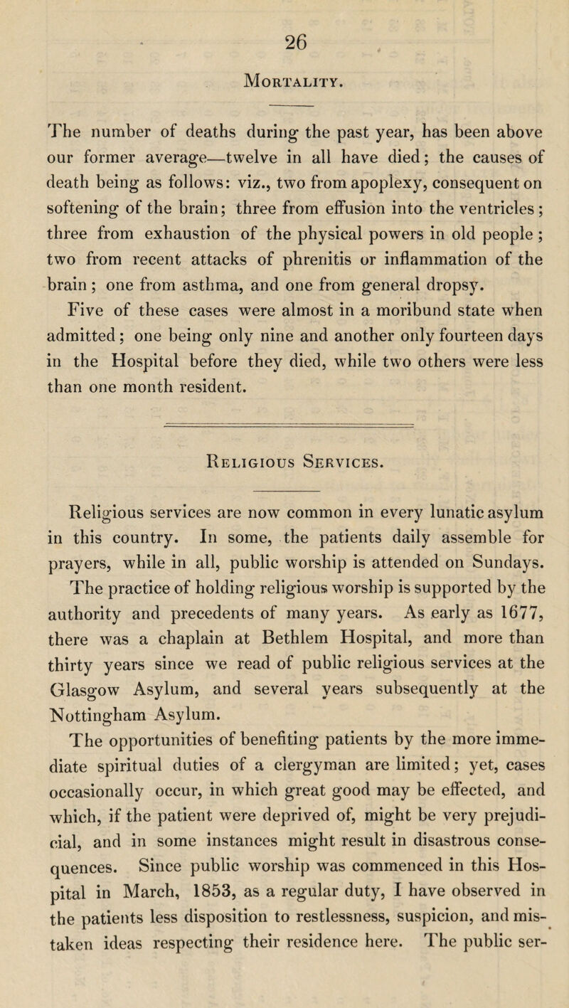 Mortality. The number of deaths during the past year, has been above our former average—twelve in all have died; the causes of death being as follows: viz., two from apoplexy, consequent on softening of the brain; three from effusion into the ventricles; three from exhaustion of the physical powers in old people; two from recent attacks of phrenitis or inflammation of the brain; one from asthma, and one from general dropsy. Five of these cases were almost in a moribund state when admitted; one being only nine and another only fourteen days in the Hospital before they died, while two others were less than one month resident. Religious Services. Religious services are now common in every lunatic asylum in this country. In some, the patients daily assemble for prayers, while in all, public worship is attended on Sundays. The practice of holding religious worship is supported by the authority and precedents of many years. As early as 1677, there was a chaplain at Bethlem Hospital, and more than thirty years since we read of public religious services at the Glasgow Asylum, and several years subsequently at the Nottingham Asylum. The opportunities of benefiting patients by the more imme¬ diate spiritual duties of a clergyman are limited; yet, cases occasionally occur, in which great good may be effected, and which, if the patient were deprived of, might be very prejudi¬ cial, and in some instances might result in disastrous conse¬ quences. Since public worship was commenced in this Hos¬ pital in March, 1853, as a regular duty, I have observed in the patients less disposition to restlessness, suspicion, and mis¬ taken ideas respecting their residence here. The public ser-