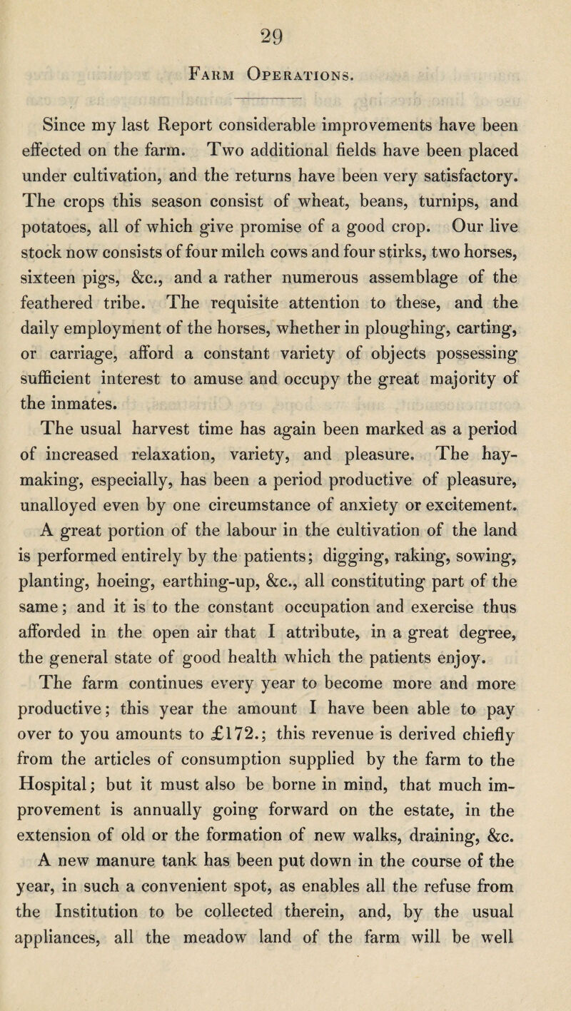 Farm Operations. Since my last Report considerable improvements have been effected on the farm. Two additional fields have been placed under cultivation, and the returns have been very satisfactory. The crops this season consist of wheat, beans, turnips, and potatoes, all of which give promise of a good crop. Our live stock now consists of four milch cows and four stirks, two horses, sixteen pigs, &c., and a rather numerous assemblage of the feathered tribe. The requisite attention to these, and the daily employment of the horses, whether in ploughing, carting, or carriage, afford a constant variety of objects possessing sufficient interest to amuse and occupy the great majority of 4 the inmates. The usual harvest time has again been marked as a period of increased relaxation, variety, and pleasure. The hay¬ making, especially, has been a period productive of pleasure, unalloyed even by one circumstance of anxiety or excitement. A great portion of the labour in the cultivation of the land is performed entirely by the patients; digging, raking, sowing, planting, hoeing, earthing-up, &c., all constituting part of the same; and it is to the constant occupation and exercise thus afforded in the open air that I attribute, in a great degree, the general state of good health which the patients enjoy. The farm continues every year to become more and more productive; this year the amount I have been able to pay over to you amounts to £172.; this revenue is derived chiefly from the articles of consumption supplied by the farm to the Hospital; but it must also be borne in mind, that much im¬ provement is annually going forward on the estate, in the extension of old or the formation of new walks, draining, &c. A new manure tank has been put down in the course of the year, in such a convenient spot, as enables all the refuse from the Institution to be collected therein, and, by the usual appliances, all the meadow land of the farm will be well