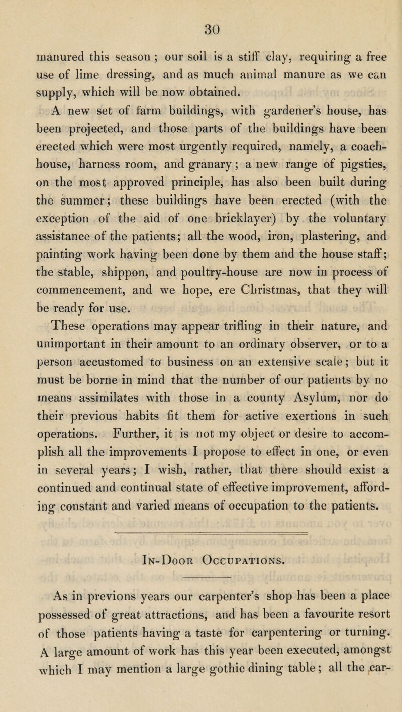 manured this season ; our soil is a stiff clay, requiring a free use of lime dressing, and as much animal manure as we can supply, which will be now obtained. A new set of farm buildings, with gardener’s house, has been projected, and those parts of the buildings have been erected which were most urgently required, namely, a coach¬ house, harness room, and granary; a new range of pigsties, on the most approved principle, has also been built during the summer; these buildings have been erected (with the exception of the aid of one bricklayer) by the voluntary assistance of the patients; all the wood, iron, plastering, and painting work having been done by them and the house staff; the stable, shippon, and poultry-house are now in process of commencement, and we hope, ere Christmas, that they will be ready for use. These operations may appear trifling in their nature, and unimportant in their amount to an ordinary observer, or to a person accustomed to business on an extensive scale; but it must be borne in mind that the number of our patients by no means assimilates with those in a county Asylum, nor do their previous habits fit them for active exertions in such operations. Further, it is not my object or desire to accom¬ plish all the improvements I propose to effect in one, or even in several years; I wish, rather, that there should exist a continued and continual state of effective improvement, afford¬ ing constant and varied means of occupation to the patients. In-Door Occupations. As in previous years our carpenter’s shop has been a place possessed of great attractions, and has been a favourite resort of those patients having a taste for carpentering or turning. A large amount of work has this year been executed, amongst which I may mention a large gothic dining table; all the car-