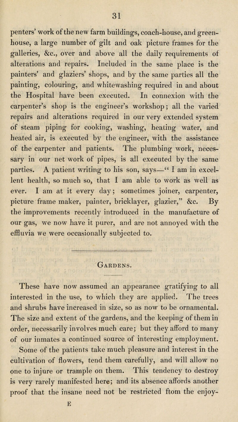 penters’ work of the new farm buildings, coach-house, and green¬ house, a large number of gilt and oak picture frames for the galleries, &c., over and above all the daily requirements of alterations and repairs. Included in the same place is the painters’ and glaziers’ shops, and by the same parties all the painting, colouring, and whitewashing required in and about the Hospital have been executed. In connexion with the carpenter’s shop is the engineer’s workshop; all the varied repairs and alterations required in our very extended system of steam piping for cooking, washing, heating water, and heated air, is executed by the engineer, with the assistance of the carpenter and patients. The plumbing work, neces¬ sary in our net work of pipes, is all executed by the same parties. A patient writing to his son, says—“ I am in excel¬ lent health, so much so, that I am able to work as well as ever. I am at it every day; sometimes joiner, carpenter, picture frame maker, painter, bricklayer, glazier,” &c. By the improvements recently introduced in the manufacture of our gas, we now have it purer, and are not annoyed with the effluvia we were occasionally subjected to. Gardens. These have now assumed an appearance gratifying to all interested in the use, to which they are applied. The trees and shrubs have increased in size, so as now to be ornamental. The size and extent of the gardens, and the keeping of them in order, necessarily involves much care; but they afford to many of our inmates a continued source of interesting employment. Some of the patients take much pleasure and interest in the cultivation of flowers, tend them carefully, and will allow no one to injure or trample on them. This tendency to destroy is very rarely manifested here; and its absence affords another proof that the insane need not be restricted ftom the enjoy- E