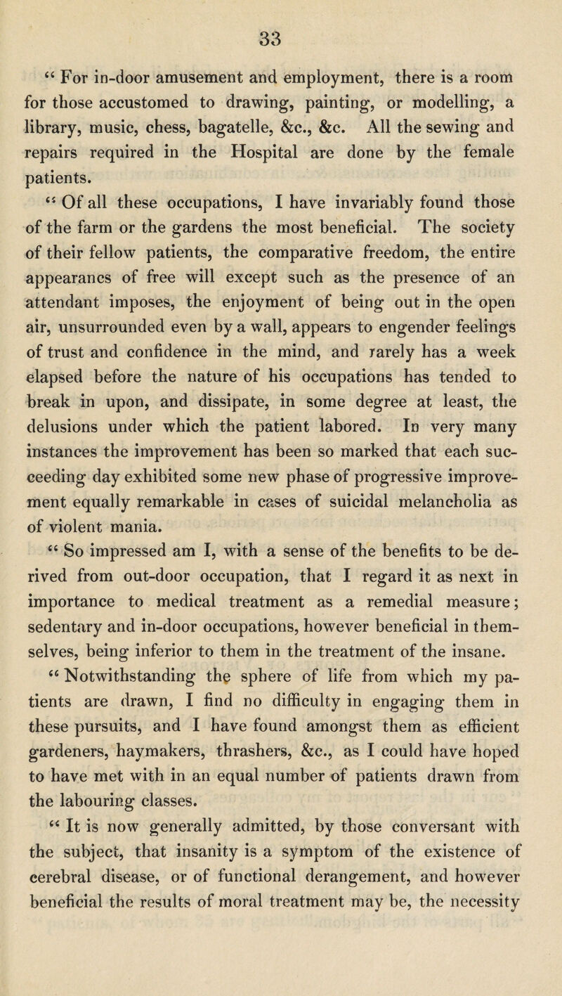 “ For in-door amusement and employment, there is a room for those accustomed to drawing, painting, or modelling, a library, music, chess, bagatelle, &c., &c. All the sewing and repairs required in the Hospital are done by the female patients. <s Of all these occupations, I have invariably found those of the farm or the gardens the most beneficial. The society of their fellow patients, the comparative freedom, the entire appearancs of free will except such as the presence of an attendant imposes, the enjoyment of being out in the open air, unsurrounded even by a wTall, appears to engender feelings of trust and confidence in the mind, and rarely has a week elapsed before the nature of his occupations has tended to break in upon, and dissipate, in some degree at least, the delusions under which the patient labored. In very many instances the improvement has been so marked that each suc¬ ceeding day exhibited some new phase of progressive improve¬ ment equally remarkable in cases of suicidal melancholia as of violent mania. “ So impressed am I, with a sense of the benefits to be de¬ rived from out-door occupation, that I regard it as next in importance to medical treatment as a remedial measure; sedentary and in-door occupations, however beneficial in them¬ selves, being inferior to them in the treatment of the insane. <c Notwithstanding the sphere of life from which my pa¬ tients are drawn, I find no difficulty in engaging them in these pursuits, and I have found amongst them as efficient gardeners, haymakers, thrashers, &c., as I could have hoped to have met with in an equal number of patients drawn from the labouring classes. “ It is now generally admitted, by those conversant with the subject, that insanity is a symptom of the existence of cerebral disease, or of functional derangement, and however beneficial the results of moral treatment may be, the necessity