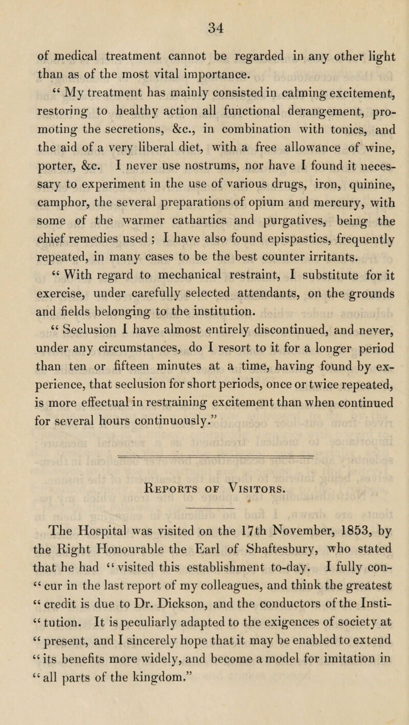 of medical treatment cannot be regarded in any other light than as of the most vital importance. “ My treatment has mainly consisted in calming excitement, restoring to healthy action all functional derangement, pro¬ moting the secretions, &c., in combination with tonics, and the aid of a very liberal diet, with a free allowance of wine, porter, &c. I never use nostrums, nor have I found it neces¬ sary to experiment in the use of various drugs, iron, quinine, camphor, the several preparations of opium and mercury, with some of the warmer cathartics and purgatives, being the chief remedies used ; I have also found epispastics, frequently repeated, in many cases to be the best counter irritants. “ With regard to mechanical restraint, I substitute for it exercise, under carefully selected attendants, on the grounds and fields belonging to the institution. “ Seclusion I have almost entirely discontinued, and never, under any circumstances, do I resort to it for a longer period than ten or fifteen minutes at a time, having found by ex¬ perience, that seclusion for short periods, once or twice repeated, is more effectual in restraining excitement than when continued for several hours continuously.” Reports of Visitors. The Hospital w^as visited on the 17th November, 1853, by the Right Honourable the Earl of Shaftesbury, who stated that he had “visited this establishment to-day. I fully con- “ cur in the last report of my colleagues, and think the greatest “ credit is due to Dr. Dickson, and the conductors of the Insti- “ tution. It is peculiarly adapted to the exigences of society at “ present, and I sincerely hope that it may be enabled to extend “its benefits more widely, and become a model for imitation in “ all parts of the kingdom.”