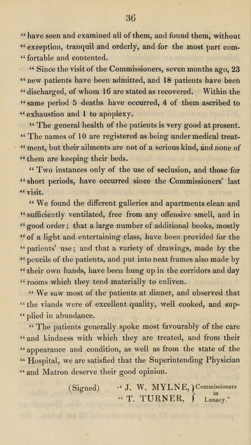 “ have seen and examined all of them, and found them, without “ exception, tranquil and orderly, and for the most part com- “ fortable and contented. “ Since the visit of the Commissioners, seven months ago, 23 “ new patients have been admitted, and 18 patients have been “ discharged, of whom 16 are stated as recovered. Within the “same period 5 deaths have occurred, 4 of them ascribed to “ exhaustion and l to apoplexy. “ The general health of the patients is very good at present. <e The names of 10 are registered as being under medical treat- “ ment, but their ailments are not of a serious kind, and none of “ them are keeping their beds. “ Two instances only of the use of seclusion, and those for “short periods, have occurred since the Commissioners’ last “ visit. “ We found the different galleries and apartments clean and “ sufficiently ventilated, free from any offensive smell, and in “ good order; that a large number of additional books, mostly “ of a light and entertaining class, have been provided for the “ patients’ use; and that a variety of drawings, made by the “ pencils of the patients, and put into neat frames also made by “ their own hands, have been hung up in the corridors and day “ rooms which they tend materially to enliven. “ We saw most of the patients at dinner, and observed that “ the viands were of excellent quality, well cooked, and sup- “ plied in abundance. “ The patients generally spoke most favourably of the care “ and kindness with which they are treated, and from their “ appearance and condition, as well as from the state of the “ Hospital, we are satisfied that the Superintending Physician “ and Matron deserve their good opinion. (Signed) “ J. W. MYLNE,) Commissioners “ T. 1 URNER, / Lunacy.”