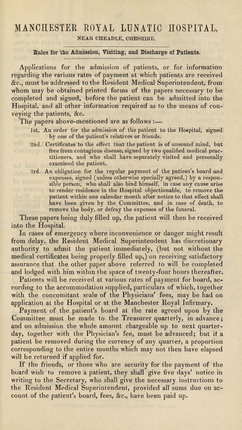 MANCHESTER ROYAL LUNATIC HOSPITAL, NEAR CHEADLE, CHESHIRE. Eules for the Admission, Visiting, and Discharge of Patients. Applications for the admission of patients, or for information regarding the various rates of payment at which patients are received &c., must be addressed to the Resident Medical Superintendent, from whom may be obtained printed forms of the papers necessary to be completed and signed, before the patient can be admitted into the Hospital, and all other information required as to the means of con- veying the patients, &c. The papers above-mentioned are as follows :— 1st. An order for the admission of the patient to the Hospital, signed by one of the patient’s relatives or friends. 2nd. Certificates to the effect that the patient is of unsound mind, but free from contagious disease, signed by two qualified medical prac¬ titioners, and who shall have separately visited and personally examined the patient. 3rd. An obligation for the regular payment of the patient’s board and expenses, signed (unless otherwise specially agreed,) by a respon¬ sible person, who shall also bind himself, in case any cause arise to render residence in the Hospital objectionable, to remove the patient within one calendar month after notice to that effect shall have been given by the Committee, and in case of death, to remove the body, or defray the expenses of the funeral. These papers being duly filled up, the patient will then be received into the Hospital. In cases of emergency where inconvenience or danger might result from delay, the Resident Medical Superintendent has discretionary authority to admit the patient immediately, (but not without the medical certificates being properly filled up,) on receiving satisfactory assurance that the other paper above referred to will be completed and lodged with him within the space of twenty-four hours thereafter. Patients will be received at various rates of payment for board, ac¬ cording to the accommodation supplied, particulars of which, together with the concomitant scale of the Physicians’ fees, may be had on application at the Hospital or at the Manchester Royal Infirmary. Payment of the patient’s board at the rate agreed upon by the Committee must be made to the Treasurer quarterly, in advance; and on admission the whole amount chargeable up to next quarter- day, together with the Physician’s fee, must be advanced; but if a patient be removed during the currency of any quarter, a proportion corresponding to the entire months which may not then have elapsed will be returned if applied for. If the friends, or those who are security for the payment of the board wish to remove a patient, they shall give five days’ notice in writing to the Secretary, who shall give the necessary instructions to the Resident Medical Superintendent, provided all sums due on ac¬ count of the patient’s board, fees, &c., have been paid up.