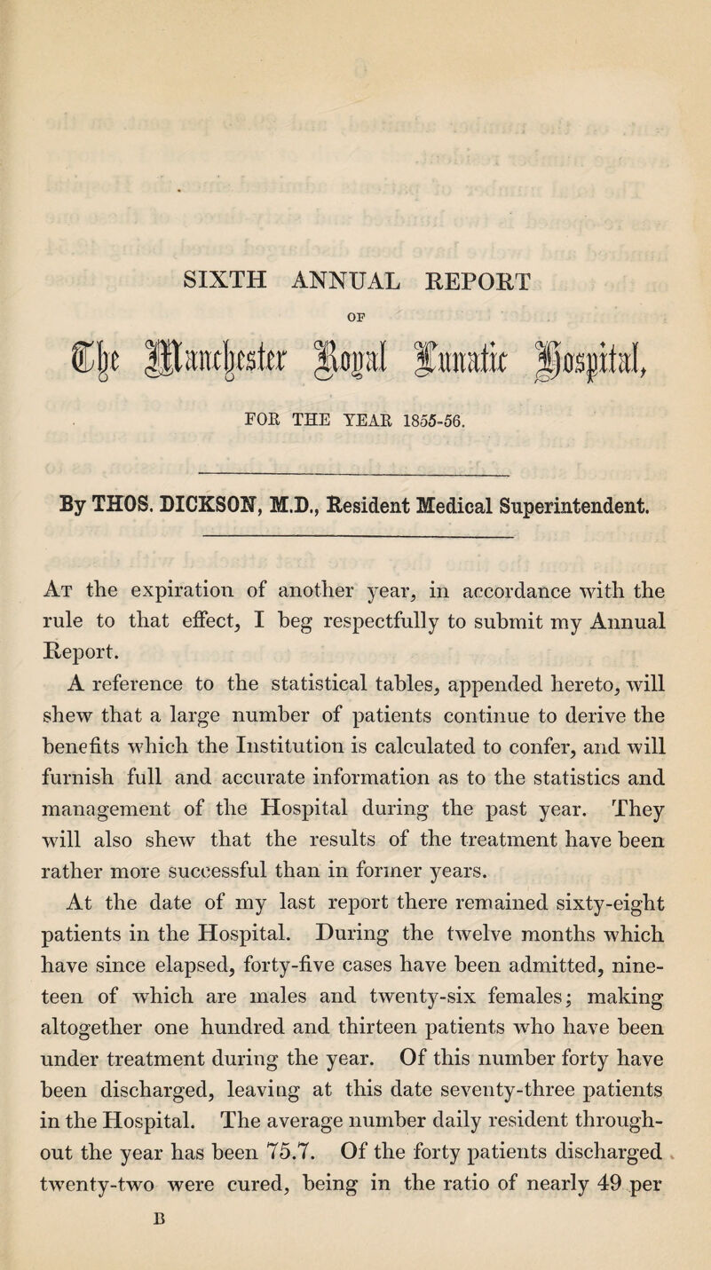 SIXTH ANNUAL REPORT OF (Tbc JHancbtster JUpI lunatic FOR THE TEAR 1855-56. By THOS. DICKSON, M.D., Resident Medical Superintendent. At the expiration of another year, in accordance with the rule to that effect, I beg respectfully to submit my Annual Report. A reference to the statistical tables, appended hereto, will shew that a large number of patients continue to derive the benefits which the Institution is calculated to confer, and will furnish full and accurate information as to the statistics and management of the Hospital during the past year. They will also shew that the results of the treatment have been rather more successful than in former years. At the date of my last report there remained sixty-eight patients in the Hospital. During the twelve months which have since elapsed, forty-five cases have been admitted, nine¬ teen of which are males and twenty-six females; making altogether one hundred and thirteen patients who have been under treatment during the year. Of this number forty have been discharged, leaving at this date seventy-three patients in the Hospital. The average number daily resident through¬ out the year has been 75.7. Of the forty patients discharged twenty-two were cured, being in the ratio of nearly 49 per B