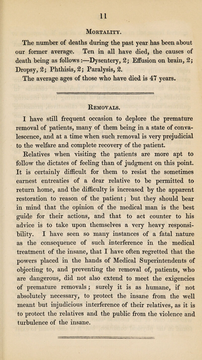 Mortality. The number of deaths during the past year has been about our former average. Ten in all have died, the causes of death being as follows:—Dysentery, 2; Effusion on brain, 2; Dropsy, 2; Phthisis, 2; Paralysis, 2. The average ages of those who have died is 47 years. Removals. I have still frequent occasion to deplore the premature removal of patients, many of them being in a state of conva¬ lescence, and at a time when such removal is very prejudicial to the welfare and complete recovery of the patient. Relatives when visiting the patients are more apt to follow the dictates of feeling than of judgment on this point. It is certainly difficult for them to resist the sometimes earnest entreaties of a dear relative to he permitted to return home, and the difficulty is increased by the apparent restoration to reason of the patient; hut they should hear in mind that the opinion of the medical man is the best guide for their actions, and that to act counter to his advice is to take upon themselves a very heavy responsi¬ bility. I have seen so many instances of a fatal nature as the consequence of such interference in the medical treatment of the insane, that I have often regretted that the powers placed in the hands of Medical Superintendents of objecting to, and preventing the removal of, patients, who are dangerous, did not also extend to meet the exigencies of premature removals; surely it is as humane, if not absolutely necessary, to protect the insane from the well meant but injudicious interference of their relatives, as it is to protect the relatives and the public from the violence and turbulence of the insane.