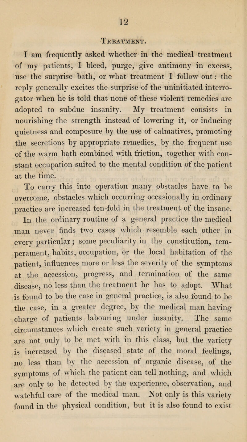 Treatment. I am frequently asked whether in the medical treatment of my patients, I bleed, purge, give antimony in excess, use the surprise bath, or what treatment I follow out: the reply generally excites the surprise of the uninitiated interro¬ gator when he is told that none of these violent remedies are adopted to subdue insanity. My treatment consists in nourishing the strength instead of lowering it, or inducing quietness and composure by the use of calmatives, promoting the secretions by appropriate remedies, by the frequent use of the warm hath combined with friction, together with con¬ stant occupation suited to the mental condition of the patient at the time. To carry this into operation many obstacles have to he overcome, obstacles which occurring occasionally in ordinary practice are increased ten-fold in the treatment of the insane. In the ordinary routine of a general practice the medical man never finds two cases which resemble each other in every particular; some peculiarity in the constitution, tem¬ perament, habits, occupation, or the local habitation of the patient, influences more or less the severity of the symptoms at the accession, progress, and termination of the same disease, no less than the treatment he has to adopt. What is found to he the case in general practice, is also found to he the case, in a greater degree, by the medical man having charge of patients labouring under insanity. The same circumstances which create such variety in general practice are not only to he met with in this class, but the variety is increased by the diseased state of the moral feelings, no less than by the accession of organic disease, of the symptoms of which the patient can tell nothing, and which are only to he detected by the experience, observation, and watchful care of the medical man. Not only is this variety found in the physical condition, but it is also found to exist