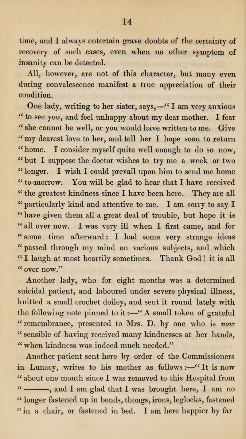 time, and I always entertain grave doubts of the certainty of recovery of such cases, even when no other symptom of insanity can be detected. All, however, are not of this character, but many even during convalescence manifest a true appreciation of their condition. One lady, writing to her sister, says,—“ I am very anxious “ to see you, and feel unhappy about my dear mother. I fear “ she cannot be well, or you would have written to me. Give “ my dearest love to her, and tell her I hope soon to return “ home. I consider myself quite well enough to do so now, “ but I suppose the doctor wishes to try me a week or two “ longer. I wish I could prevail upon him to send me home “ to-morrow. You will be glad to hear that I have received “ the greatest kindness since I have been here. They are all “ particularly kind and attentive to me. I am sorry to say I “ have given them all a great deal of trouble, but hope it is “ all over now. I was very ill when I first came, and for “ some time afterward: I had some very strange ideas “passed through my mind on various subjects, and which “ I laugh at most heartily sometimes. Thank God! it is all “ over now.” Another lady, who for eight months was a determined suicidal patient, and laboured under severe physical illness, knitted a small crochet doiley, and sent it round lately with the following note pinned to it:—“ A small token of grateful “remembrance, presented to Mrs. D. by one who is now “ sensible of having received many kindnesses at her hands, “ when kindness was indeed much needed.” Another patient sent here by order of the Commissioners in Lunacy, writes to his mother as follows:—“ It is now “ about one month since I was removed to this Hospital from “-, and I am glad that I was brought here, I am no “ longer fastened up in bonds, thongs, irons, leglocks, fastened “ in a chair, or fastened in bed. I am here happier by far