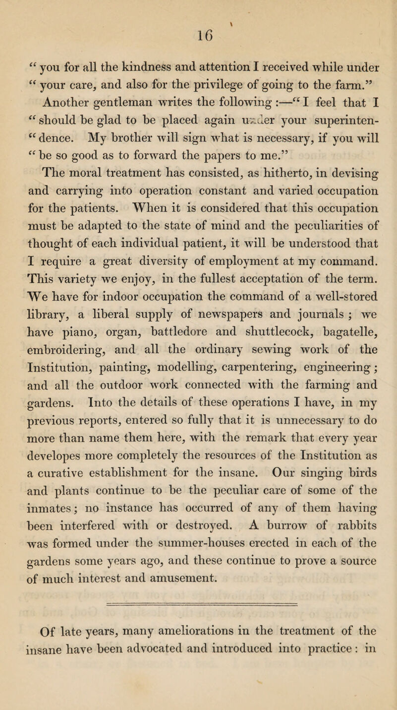 \ “ you for all the kindness and attention I received while under “ your care, and also for the privilege of going to the farm.” Another gentleman WTites the following :—“ I feel that I should be glad to he placed again uxder your superinten- “ dence. My brother will sign what is necessary, if you will “ be so good as to forward the papers to me.” The moral treatment has consisted, as hitherto, in devising and carrying into operation constant and varied occupation for the patients. When it is considered that this occupation must be adapted to the state of mind and the peculiarities of thought of each individual patient, it will he understood that I require a great diversity of employment at my command. This variety we enjoy, in the fullest acceptation of the term. We have for indoor occupation the command of a well-stored library, a liberal supply of newspapers and journals ; we have piano, organ, battledore and shuttlecock, bagatelle, embroidering, and all the ordinary sewing work of the Institution, painting, modelling, carpentering, engineering; and all the outdoor work connected with the farming and gardens. Into the details of these operations I have, in my previous reports, entered so fully that it is unnecessary to do more than name them here, with the remark that every year developes more completely the resources of the Institution as a curative establishment for the insane. Our singing birds and plants continue to be the peculiar care of some of the inmates; no instance has occurred of any of them having been interfered with or destroyed. A burrow of rabbits was formed under the summer-houses erected in each of the gardens some years ago, and these continue to prove a source of much interest and amusement. Of late years, many ameliorations in the treatment of the insane have been advocated and introduced into practice : in